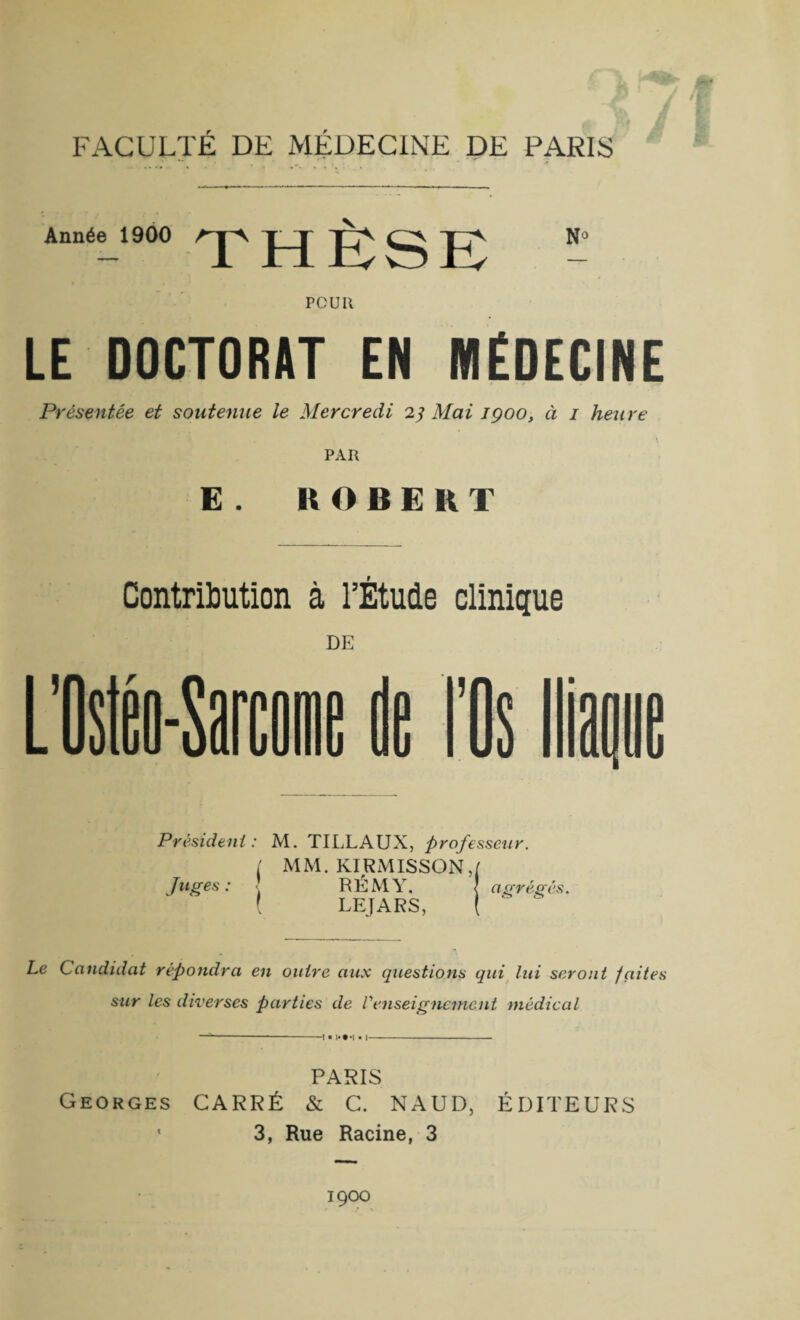 Année 1900 AjA J-J Jjj^ N° POUR LE DOCTORAT EN MEDECINE Présentée et soutenue le Mercredi 23 Mai 1900, ci 1 heure PAR E . IA O B E R T Contribution à l’Étude clinique DE Président : Juges : ( < M. TI LL AUX, professeur. MM. KIRMISSON,t RÉMY, ! a grégés. LEJARS, l ‘ Le Candidat répondra en outre aux questions qui lui seront faites sur les diverses parties de renseignement médical —--t •!*#'!• I- PARIS Georges CARRÉ & C. NAUD, ÉDITEURS ' 3, Rue Racine, 3 1900