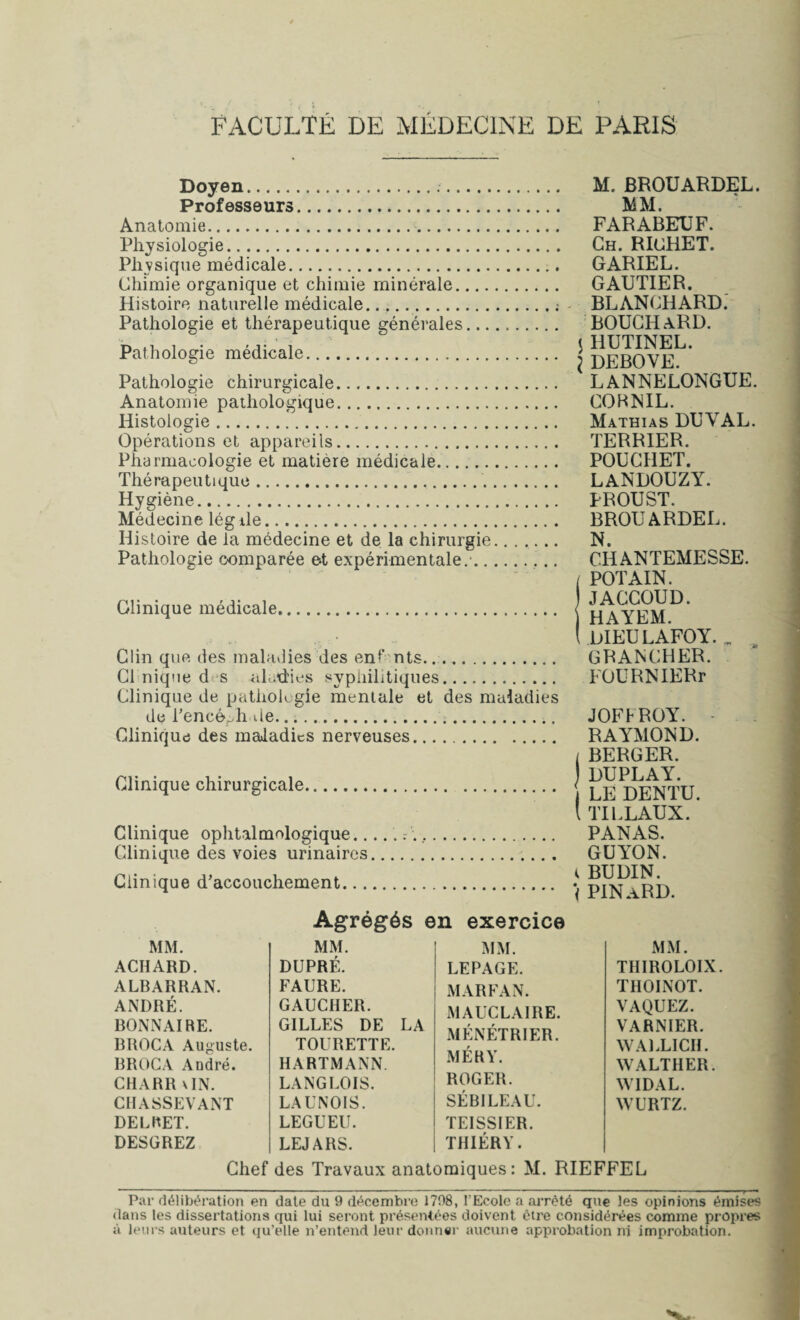 Doyen... Professeurs. Anatomie.. Physiologie. Physique médicale. Chimie organique et chimie minérale.... Histoire naturelle médicale. Pathologie et thérapeutique générales... Pathologie médicale. Pathologie chirurgicale. Anatomie pathologique. Histologie. Opérations et appareils. Pharmacologie et matière médicale. Thérapeutique.. Hygiène. Médecine lég ile. Histoire de la médecine et de la chirurgie Pathologie comparée et expérimentale.'.. Clinique médicale. Clin que des maladies des enfants. Cl nique d s ahrdies syphilitiques. Clinique de patlioh gie mentale et des maladies de l'encéphale.. Clinique des maladies nerveuses. Clinique chirurgicale. Clinique ophtalmologique.rV,. Clinique des voies urinaires. Clinique d’accouchement. M, BROUARDEL. MM. FARABEUF. Ch. RICHET. GARIEL. GAUTIER. BLANCHARD. BOUCHARD. < HUTINEL. I DEBOVE. LANNELONGUE. CORNIL. Mathias DUVAL. TERRIER. POUCI1ET. LANDOUZY. PROUST. BROUARDEL. N. CHANTEMESSE. / POT AIN. ) JACCOUD. HAYEM. ( DIEULAFOY. « , GRANCHER. FOURNIERr JOFFROY. RAYMOND. i BERGER. DUPLAY. LE DENTU. I TILLAUX. PANAS. GUYON. K BUDIN. < PINaRD. Agrégés en exercice MM. MM. MM. MM. ACIIARD. DUPRÉ. LEPAGE. THIROLOIX ALBARRAN. FAURE. MARFAN. THOINOT. ANDRÉ. GAUCHER. MAUCLAIRE. VAQUEZ. BONNAIRE. GILLES DE LA MÉNÉTRIER. VARNIER. BROCA Auguste. TOURETTE. WALLICIL BROCA André. HARTMANN. M É R Y. WALTIIER. CHARR UN. LANGLOIS. ROGER. WIDAL. CHASSEVANT LAUNOIS. SÉBILEAL. WURTZ. DECRET. LEGUEU. TEISSIER. DESGREZ LEJARS. THIÉRY. Chef des Travaux anatomiques: M. RIEFFEL Par délibération en date du 9 décembre 1798, l’Eeolc a arrêté que les opinions émises dans les dissertations qui lui seront présentées doivent être considérées comme propres à leurs auteurs et qu’elle n’entend leur donner aucune approbation ni improbation.