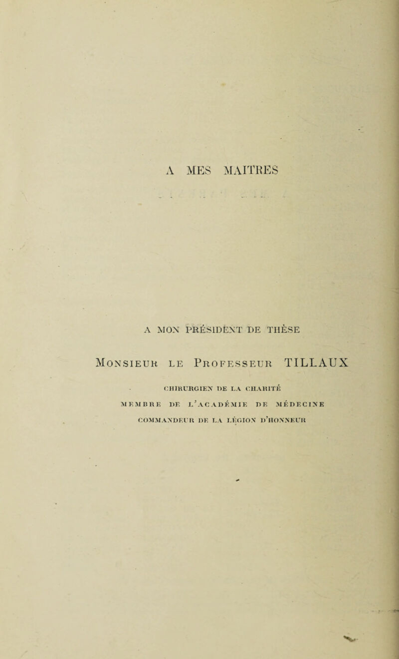 A MON PRÉSIDENT DE THÈSE Monsieur le Professeur TILLAUX CHIRURGIEN DE LA CHARITÉ MEMBRE DE L* ACADÉMIE DE MÉDECINE DE LA LÉGION d’HONNKLK COMMANDEER