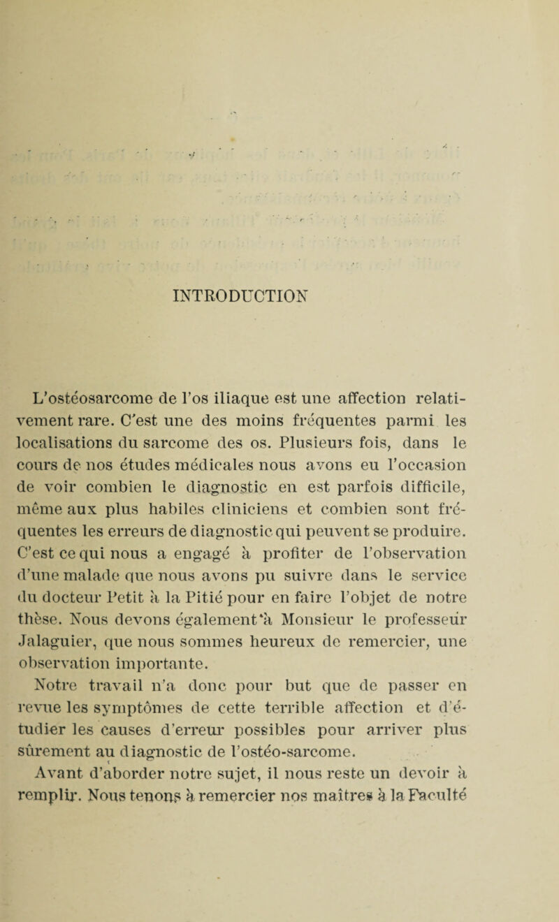 INTRODUCTION L’ostéosarcome de l’os iliaque est une affection relati¬ vement rare. C'est une des moins fréquentes parmi les localisations du sarcome des os. Plusieurs fois, dans le cours de nos études médicales nous avons eu l’occasion de voir combien le diagnostic en est parfois difficile, même aux plus habiles cliniciens et combien sont fré¬ quentes les erreurs de diagnostic qui peuvent se produire. C’est ce qui nous a engagé à profiter de l’observation d’une malade que nous avons pu suivre dans le service du docteur Petit a la Pitié pour en faire l’objet de notre thèse. Nous devons également*à Monsieur le professeur Jalaguier, que nous sommes heureux de remercier, une observation importante. Notre travail n’a donc pour but que de passer en revue les symptômes de cette terrible affection et d'é¬ tudier les causes d’erreur possibles pour arriver plus sûrement au diagnostic de l’ostéo-sarcome. Avant d’aborder notre sujet, il nous reste un devoir k remplir. Nous tenons k remercier nos maîtres à la Faculté