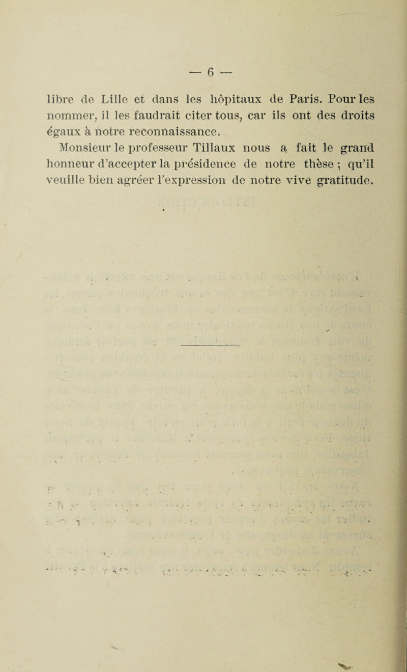 libre de Lille et dans les hôpitaux de Paris. Pour les nommer, il les faudrait citer tous, car ils ont des droits égaux à notre reconnaissance. Monsieur le professeur Tillaux nous a fait le grand honneur d’accepter la présidence de notre thèse ; qu’il veuille bien agréer l’expression de notre vive gratitude.