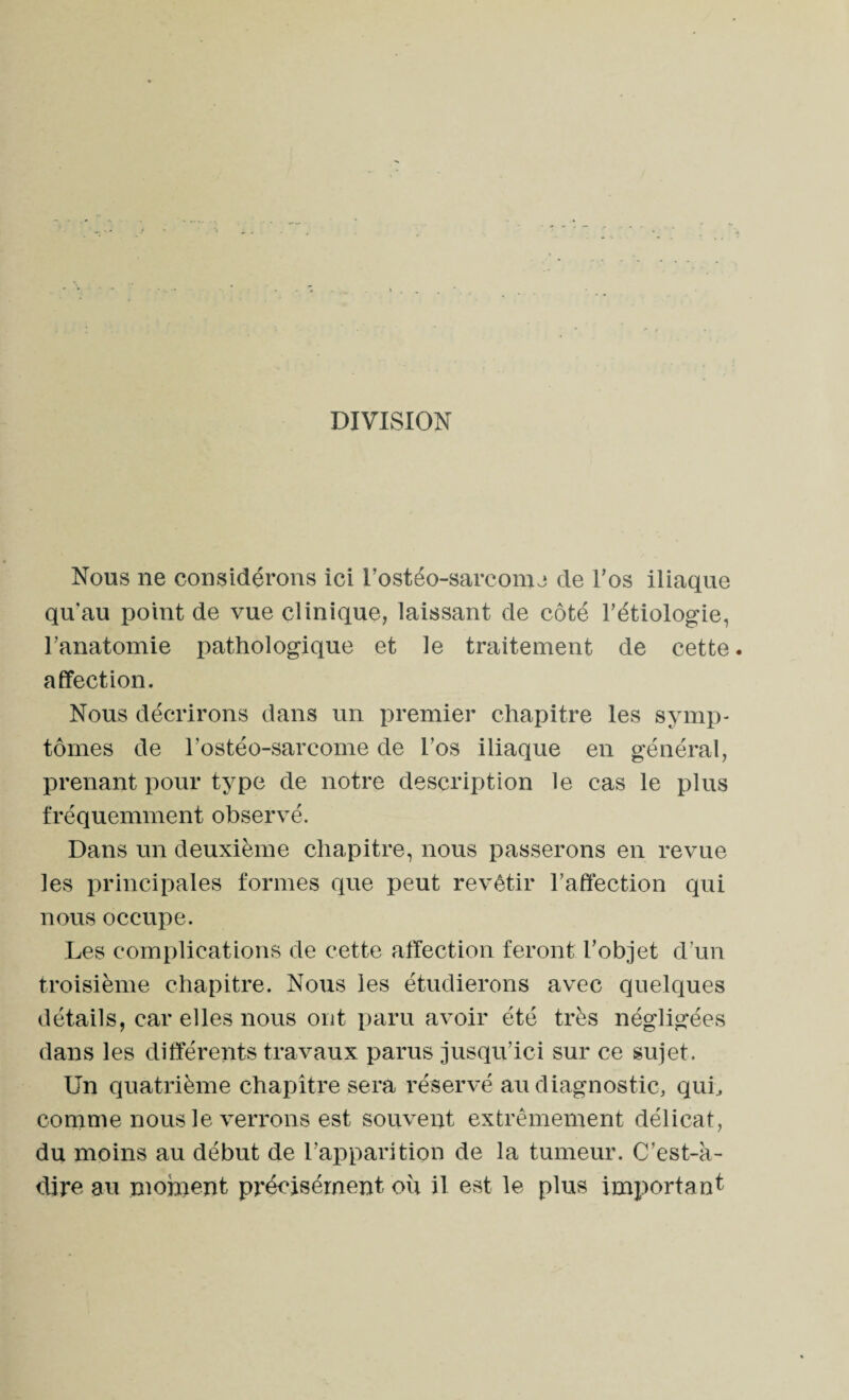 DIVISION Nous 11e considérons ici l’ostéo-sarcomj de l’os iliaque qu'au point de vue clinique, laissant de côté l’étiologie, l’anatomie pathologique et le traitement de cette. affection. Nous décrirons dans un premier chapitre les symp¬ tômes de l’ostéo-sarcome de l’os iliaque en général, prenant pour type de notre description le cas le plus fréquemment observé. Dans un deuxième chapitre, nous passerons en revue les principales formes que peut revêtir l’affection qui nous occupe. Les complications de cette affection feront l’objet d’un troisième chapitre. Nous les étudierons avec quelques détails, car elles nous ont paru avoir été très négligées dans les différents travaux parus jusqu’ici sur ce sujet. Un quatrième chapitre sera réservé au diagnostic, qui, comme nous le verrons est souvent extrêmement délicat, du moins au début de l’apparition de la tumeur. C’est-à- dire au moment précisément où il est le plus important