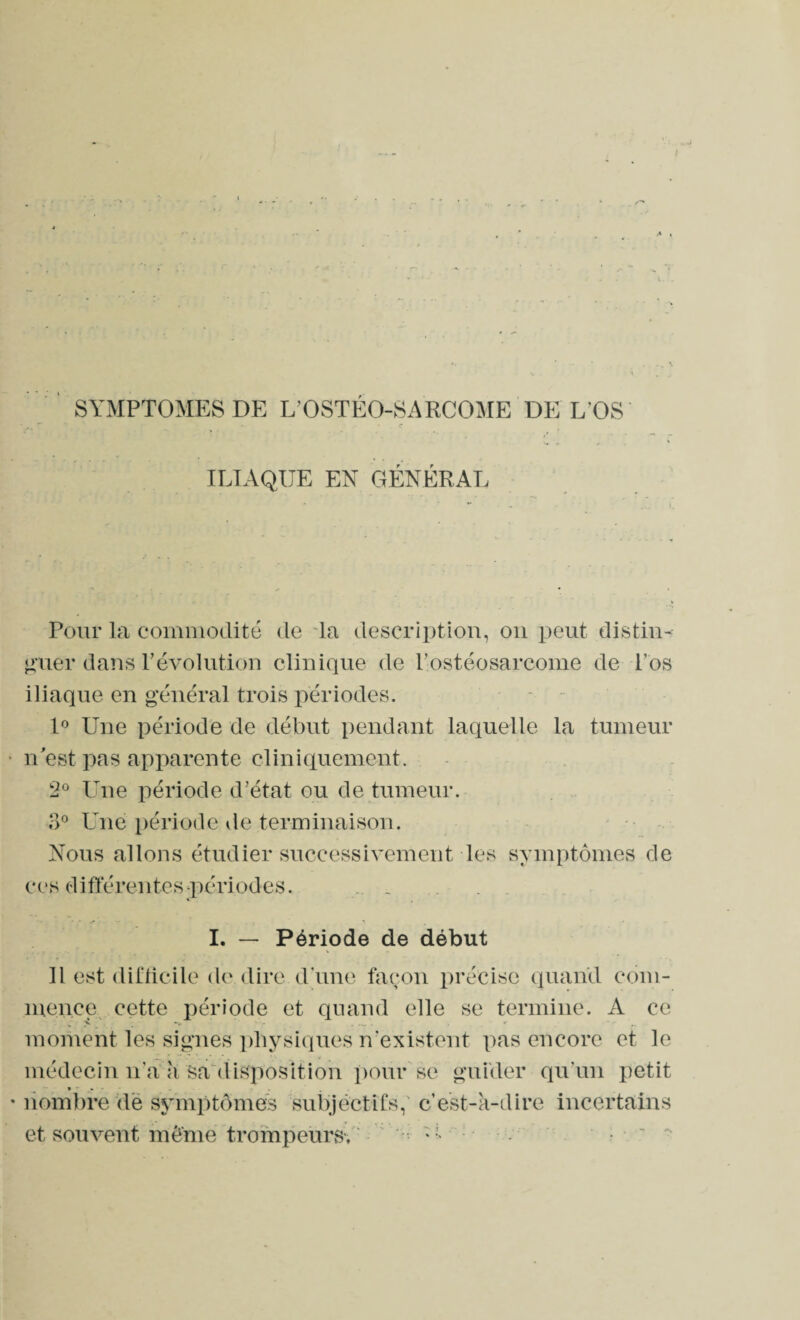 SYMPTOMES DE L’OSTÉO-SARCOME DE L OS ILIAQUE EN GÉNÉRAL Pour la commodité de la description, on peut distin¬ guer dans révolution clinique de l’ostéosarcome de l’os iliaque en général trois périodes. 1° Une période de début pendant laquelle la tumeur n'est pas apparente cliniquement. 2° Une période d’état ou de tumeur. 3° Une période de terminaison. Nous allons étudier successivement les symptômes de ces différentes -périodes. _ I. — Période de début Il est difficile de dire d une façon précise quand com¬ mence cette période et quand elle se termine. x\ ce S —- - •• moment les signes physiques n’existent pas encore et le médecin n’a h Sa disposition pour se guider qu’un petit nombre de symptômes subjectifs, cest-k-dire incertains et souvent môme trompeurs-, U .