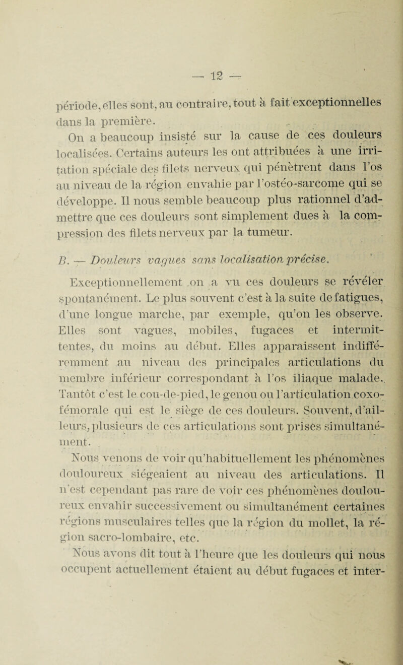 période,elles sont, fin contraire, tout a fait exceptionnelles dans la première. On a beaucoup insisté sur la cause de ces douleurs localisées. Certains auteurs les ont attribuées à une irri¬ tation spéciale des filets nerveux qui pénètrent dans l’os au niveau de la région envahie par l'ostéo-sarcome qui se développe. Il nous semble beaucoup plus rationnel d’ad¬ mettre que ces douleurs sont simplement dues à la com¬ pression des filets nerveux par la tumeur. B. —Douleurs vagues sans localisation précise. Exceptionnellement .on a vu ces douleurs se révéler spontanément. Le plus souvent c’est à la suite de fatigues, d’une longue marche, par exemple, qu’on les observe. Elles sont vagues, mobiles, fugaces et intermit¬ tentes, du moins au début. Elles apparaissent indiffé¬ remment au niveau des principales articulations du membre inférieur correspondant k l’os iliaque malade.. Tantôt c’est le cou-de-pied, le genou ou T articulation coxo- fémorale qui est le siège de ces douleurs. Souvent, d’ail¬ leurs, plusieurs de ces articulations sont prises simultané¬ ment. Nous venons de voir qu’habituellement les phénomènes douloureux siégeaient au niveau des articulations. Il n’est cependant pas rare de voir ces phénomènes doulou¬ reux envahir successivement ou simultanément certaines régions musculaires telles que la région du mollet, la ré¬ gion sacro-lombaire, etc. Nous avons dit tout a l’heure que les douleurs qui nous occupent actuellement étaient au début fugaces et inter-