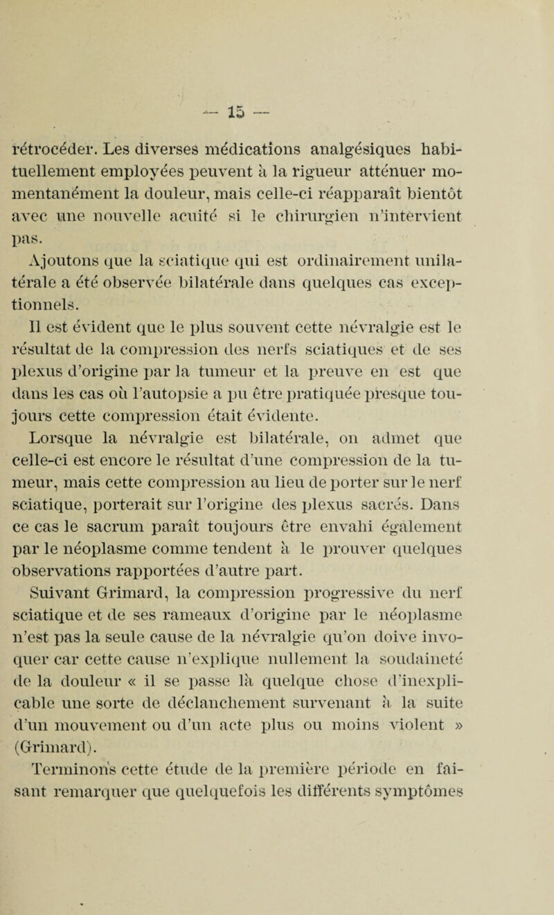 rétrocéder. Les diverses médications analgésiques habi¬ tuellement employées peuvent a la rigueur atténuer mo¬ mentanément la douleur, mais celle-ci réapparaît bientôt avec une nouvelle acuité si le chirurgien n'intervient pas. Ajoutons que la sciatique qui est ordinairement unila¬ térale a été observée bilatérale dans quelques cas excep¬ tionnels. Il est évident que le plus souvent cette névralgie est le résultat de la compression des nerfs sciatiques et de ses plexus d'origine par la tumeur et la preuve en est que dans les cas ou l'autopsie a pu être pratiquée presque tou¬ jours cette compression était évidente. Lorsque la névralgie est bilatérale, on admet que celle-ci est encore le résultat d’une compression de la tu¬ meur, mais cette compression au lieu déporter sur le nerf sciatique, porterait sur l’origine des plexus sacrés. Dans ce cas le sacrum paraît toujours être envahi également par le néoplasme comme tendent à le prouver quelques observations rapportées d’autre part. Suivant Grimard, la compression progressive du nerf sciatique et de ses rameaux d’origine par le néoplasme n’est pas la seule cause de la névralgie qu’on doive invo¬ quer car cette cause n’explique nullement la soudaineté de la douleur « il se passe là quelque chose d’inexpli¬ cable une sorte de déclanchement survenant à la suite d’un mouvement ou d’un acte plus ou moins violent » (Grimard). Terminons cette étude de la première période en fai¬ sant remarquer que quelquefois les différents symptômes