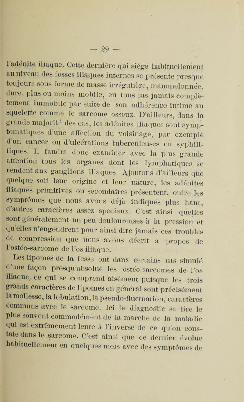 1 adénite iliaque. Cette dernière qui sièg’e habituellement au niveau des losses iliaques internes se présente presque toujours sous forme de masse irrégulière, mammelonnée, dure, plus ou moins mobile, en tous cas jamais complè¬ tement immobile par suite de son adhérence intime au squelette comme le sarcome osseux. D’ailleurs, dans la giande majorité des cas, les adénites iliaques sont symp¬ tomatiques d une affection du voisinage, par exemple d un cancer ou d ulcérations tuberculeuses ou syphili¬ tiques. Il faudra donc examiner avec la plus grande attention tous les organes dont les lymphatiques se rendent aux ganglions iliaques. Ajoutons d’ailleurs que quelque soit leur origine et leur nature, les adénites iliaques primitives ou secondaires présentent, outre les symptômes que nous avons déjà indiqués plus haut, d autres caractères assez spéciaux. C’est ainsi quelles sont généralement un peu douloureuses à la pression et qu elles n’engendrent pour ainsi dire jamais ces troubles (le compression que nous avons décrit à propos de 1 ostéo-sarcome de l’os iliaque. Les lipomes de la fesse ont dans certains cas simulé dune façon presqu absolue les ostéo-sarcomes de l’os iliaque, ce qui se comprend aisément puisque les trois grands caractères de lipomes en général sont précisément la mollesse, la lobulation, la pseudo-fluctuation, caractères communs avec le sarcome. Ici le diagnostic se tire le plus souvent commodément de la marche de la maladie qui est extrêmement lente à l’inverse de ce qu’on cons¬ tate dans le sarcome. C’est ainsi que ce dernier évolue habituellement en quelques mois avec des symptômes de