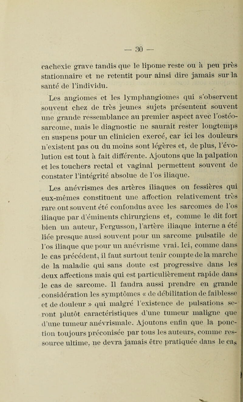 cachexie grave tandis que le lipome reste ou à peu près stationnaire et ne retentit pour ainsi dire jamais sur la santé de l’individu. Les angiomes et les lymphangiomes qui s’observent souvent chez de très jeunes sujets présentent souvent une grande ressemblance au premier aspect avec l’ostéo¬ sarcome, mais le diagnostic ne saurait rester longtemps en suspens pour un clinicien exercé, car ici les douleurs n’existent pas ou du moins sont légères et, de plus, révo¬ lution est tout à fait différente. Ajoutons que la palpation et les touchers rectal et vaginal permettent souvent de constater l’intégrité absolue de l’os iliaque. Les anévrismes des artères iliaques ou fessières qui eux-mêmes constituent une affection relativement très rare ont souvent été confondus avec les sarcomes de l’os iliaque par d’éminents chirurgiens et, comme le dit fort bien un auteur, Fergusson, l’artère iliaque interne a été liée presque aussi souvent pour un sarcome pulsatile de l’os iliaque que pour un anévrisme vrai. Ici, comme dans le cas précédent , il faut surtout tenir compte de la marche de la maladie qui sans doute est progressive dans les deux affections mais qui est particulièrement rapide dans le cas de sarcome. Il faudra aussi prendre en grande considération les symptômes « de débilitation de faiblesse et de douleur» qui malgré l’existence de pulsations se¬ ront plutôt caractéristiques d’une tumeur maligne que d’une tumeur anévrismale. Ajoutons enfin que la ponc¬ tion toujours préconisée par tous les auteurs, comme res¬ source ultime, ne devra jamais être pratiquée dans le cas