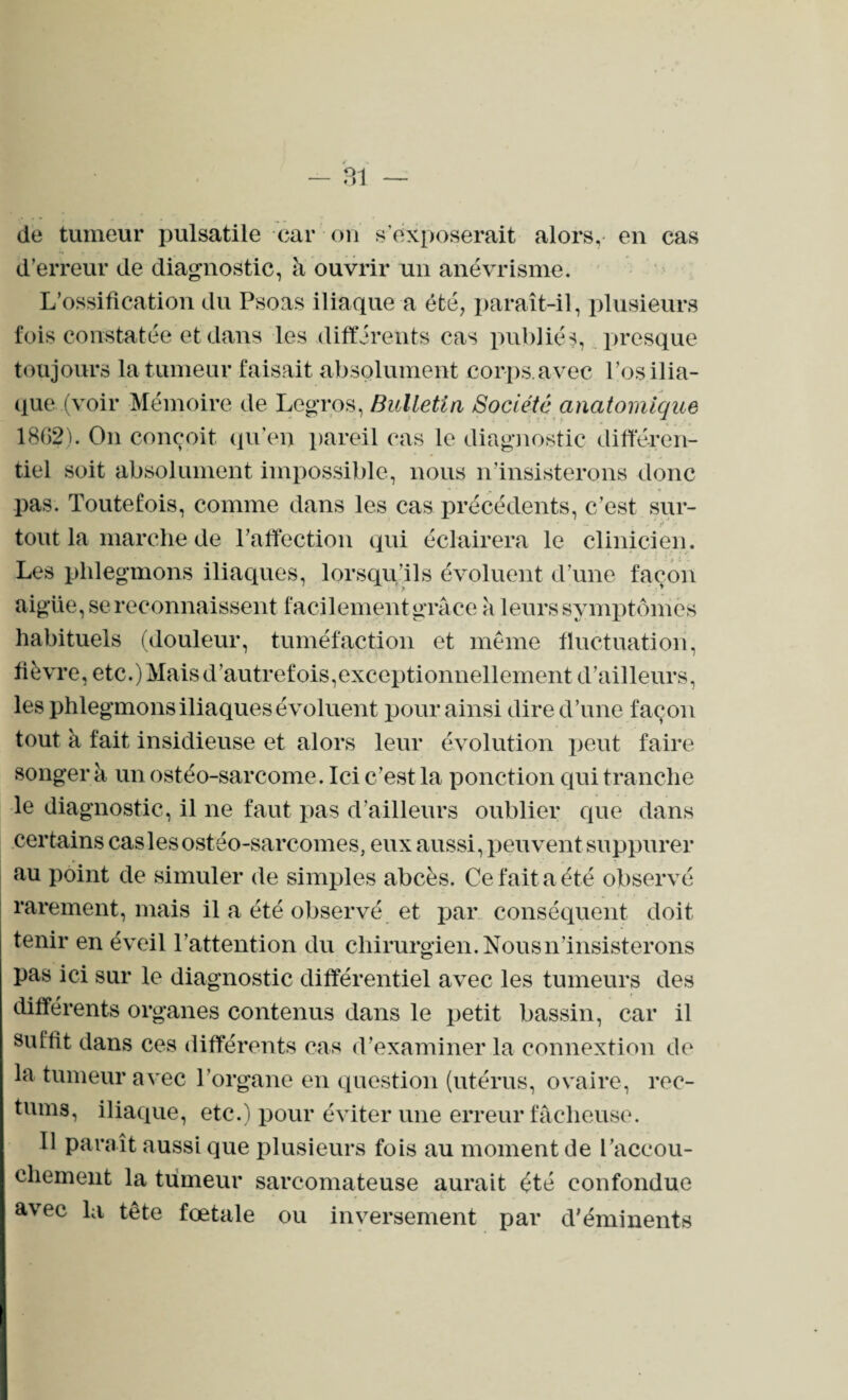 de tumeur pulsatile car on s’exposerait alors, en cas d’erreur de diagnostic, à ouvrir un anévrisme. L’ossification du Psoas iliaque a été, paraît-il, plusieurs fois constatée et dans les différents cas publiés, presque toujours la tumeur faisait absolument corps.avec l’os ilia¬ que (voir Mémoire de Legros, Bulletin Société anatomique 18G2). On conçoit qu’en pareil cas le diagnostic différen¬ tiel soit absolument impossible, nous n’insisterons donc  ' m . . .. *s t pas. Toutefois, comme dans les cas précédents, c’est sur¬ tout la marche de l’affection qui éclairera le clinicien. Les phlegmons iliaques, lorsqu’ils évoluent d’une façon aigüe, se reconnaissent facilement grâce à leurs symptômes habituels (douleur, tuméfaction et même fluctuation, fièvre, etc.) Mais d'autrefois,exceptionnellement d’ailleurs, les phlegmons iliaques évoluent pour ainsi dire d’une façon tout à fait insidieuse et alors leur évolution peut faire songer à un ostéo-sarcome. Ici c’est la ponction qui tranche le diagnostic, il ne faut pas d’ailleurs oublier que dans certains cas les ostéo-sarcomes, eux aussi, peuvent suppurer au point de simuler de simples abcès. Ce fait a été observé rarement, mais il a été observé et par conséquent doit tenir en éveil l'attention du chirurgien. Nous n’insisterons pas ici sur le diagnostic différentiel avec les tumeurs des différents organes contenus dans le petit bassin, car il suffît dans ces différents cas d’examiner la connextion de la tumeur avec l’organe en question (utérus, ovaire, rec¬ tums, iliaque, etc.) pour éviter une erreur fâcheuse. Il paraît aussi que plusieurs fois au moment de l'accou¬ chement la tumeur sarcomateuse aurait été confondue avec la tête fœtale ou inversement par d’éminents