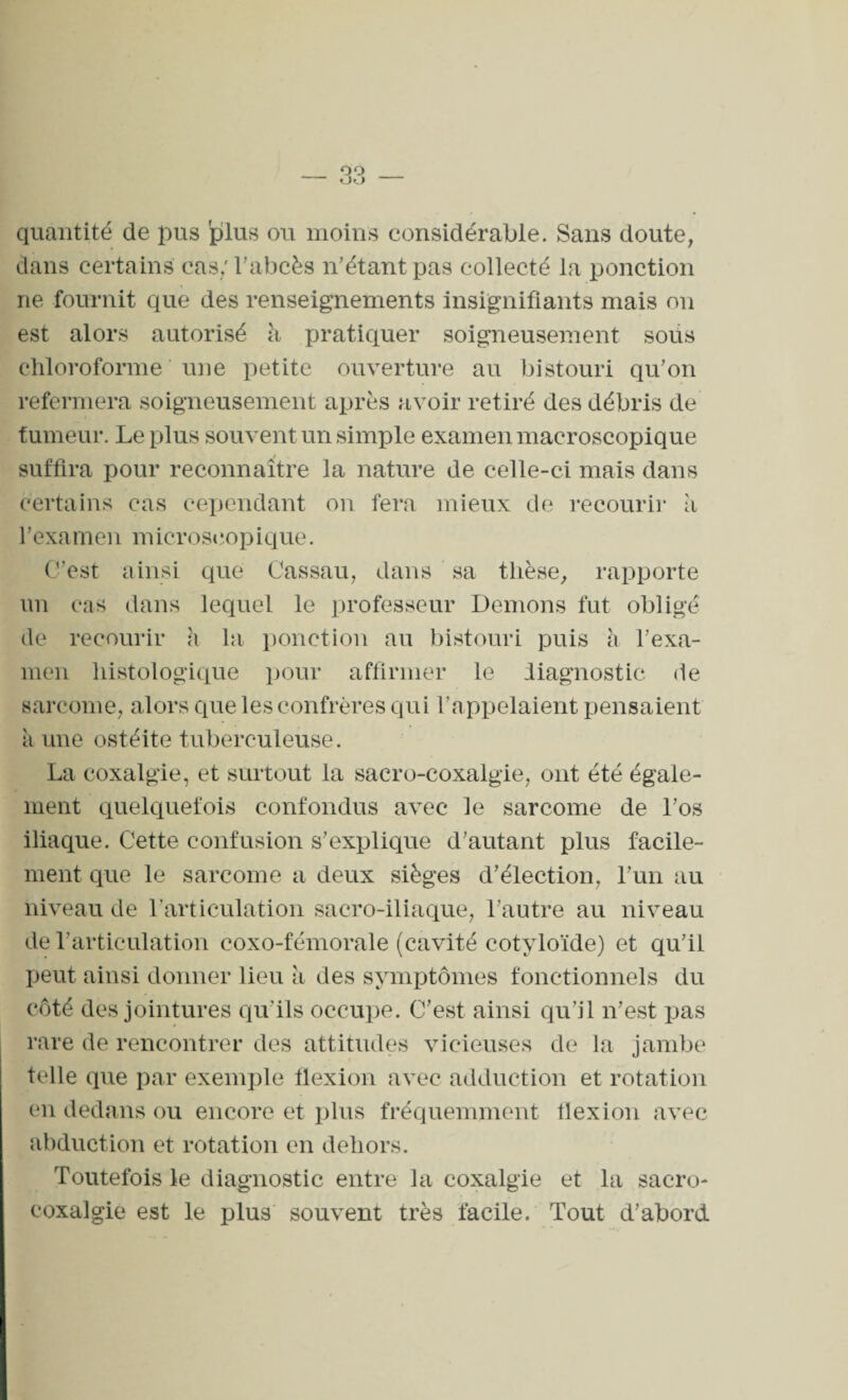 quantité de pus plus ou moins considérable. Sans doute, dans certains cas: l'abcès n'étant pas collecté la ponction ne fournit que des renseignements insignifiants mais on est alors autorisé h pratiquer soigneusement sous chloroforme une petite ouverture au bistouri qu'on refermera soigneusement après avoir retiré des débris de fumeur. Le plus souvent un simple examen macroscopique suffira pour reconnaître la nature de celle-ci mais dans certains cas cependant on fera mieux de recourir à 1 ’examen microscopique. G’cst ainsi que Cassau, dans sa thèse, rapporte un cas dans lequel le professeur Démons fut obligé de recourir h la ponction au bistouri puis h l’exa¬ men histologique pour affirmer le diagnostic de sarcome, alors que les confrères qui l’appelaient pensaient ii une ostéite tuberculeuse. La coxalgie, et surtout la sacro-coxalgie, ont été égale¬ ment quelquefois confondus avec le sarcome de l'os iliaque. Cette confusion s'explique d'autant plus facile¬ ment que le sarcome a deux sièges d'élection, l'un au niveau de l’articulation sacro-iliaque, l'autre au niveau de l'articulation coxo-fémorale (cavité cotyloïde) et qu'il peut ainsi donner lieu à des symptômes fonctionnels du côté des jointures qu'ils occupe. C'est ainsi qu’il n'est pas rare de rencontrer des attitudes vicieuses de la jambe telle que par exemple flexion avec adduction et rotation en dedans ou encore et plus fréquemment flexion avec abduction et rotation en dehors. Toutefois le diagnostic entre la coxalgie et la sacro- coxalgie est le plus souvent très facile. Tout d'abord