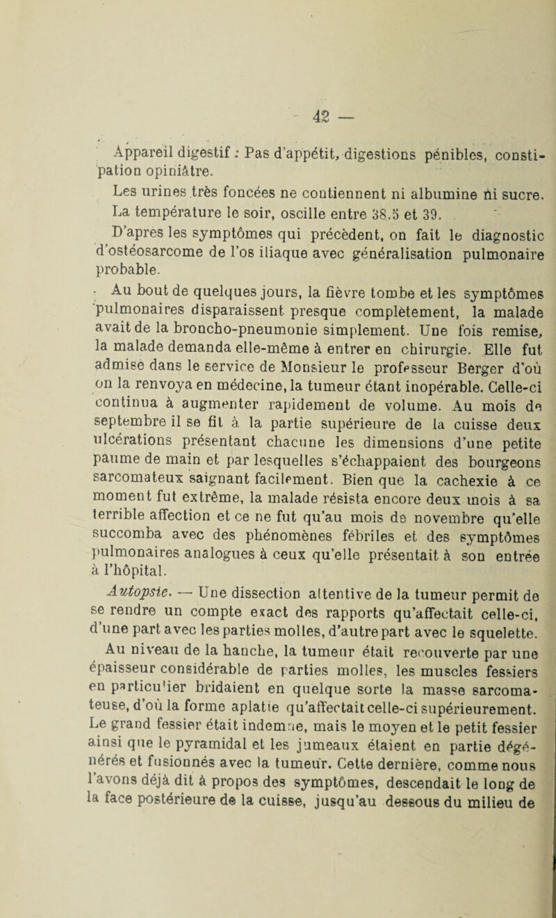 *. Appareil digestif : Pas d’appétit, digestions pénibles, consti¬ pation opiniâtre. Les urines très foncées ne contiennent ni albumine ni sucre. La température le soir, oscille entre 38.5 et 39. . D’apres les symptômes qui précèdent, on fait le diagnostic d ostéosarcome de l’os iliaque avec généralisation pulmonaire probable. Au bout de quelques jours, la fièvre tombe et les symptômes pulmonaires disparaissent presque complètement, la malade avait de la broncho-pneumonie simplement. Une fois remise, la malade demanda elle-même à entrer en chirurgie. Elle fut admisè dans le service de Monsieur le professeur Berger d'où on la renvoya en médecine, la tumeur étant inopérable. Celle-ci continua à augmenter rapidement de volume. Au mois de septembre il se fit à la partie supérieure de la cuisse deux ulcérations présentant chacune les dimensions d’une petite paume de main et par lesquelles s’échappaient des bourgeons sarcomateux saignant facilement. Bien que la cachexie à ce moment fut extrême, la malade résista encore deux mois à sa terrible affection et ce ne fut qu’au mois de novembre qu’elle succomba avec des phénomènes fébriles et des symptômes pulmonaires analogues à ceux qu’elle présentait à son entrée à l’hôpital. Autopsie. — Une dissection altentive de la tumeur permit de se rendre un compte exact des rapports qu’affectait celle-ci, d’une part avec les parties molles, d’autre part avec le squelette. Au niveau de la hanche, la tumeur était recouverte par une épaisseur considérable de rarties molles, les muscles fessiers en particu'ier bridaient en quelque sorte la masse sarcoma¬ teuse, d où la forme aplatie qu’affectait celle-ci supérieurement. Le grand fessier était indemne, mais le moyen et le petit fessier ainsi que le pyramidal et les jumeaux étaient en partie dégé¬ nérés et fusionnés avec la tumeur. Cette dernière, comme nous 1 avons déjà dit à propos des symptômes, descendait le long de la face postérieure de la cuisse, jusqu’au dessous du milieu de