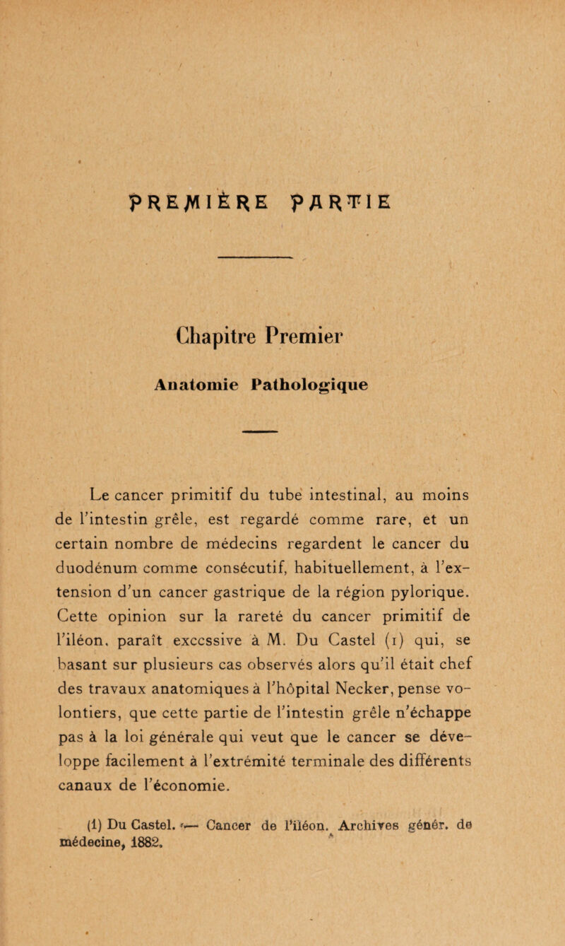 \ PREMIÈRE PARTIE ! Chapitre Premier Anatomie Pathologique Le cancer primitif du tube intestinal, au moins de Tintestin grêle, est regardé comme rare, et un certain nombre de médecins regardent le cancer du duodénum comme consécutif, habituellement, à l’ex¬ tension d’un cancer gastrique de la région pylorique. Cette opinion sur la rareté du cancer primitif de l’iléon, paraît excessive à M. Du Castel (i) qui, se basant sur plusieurs cas observés alors qu’il était chef des travaux anatomiques à l’hôpital Necker, pense vo¬ lontiers, que cette partie de l’intestin grêle n’échappe pas à la loi générale qui veut que le cancer se déve¬ loppe facilement à l’extrémité terminale des différents canaux de l’économie. (1) Du Castel. Cancer de Piiéon. Archives génér. de médecine, 1882,