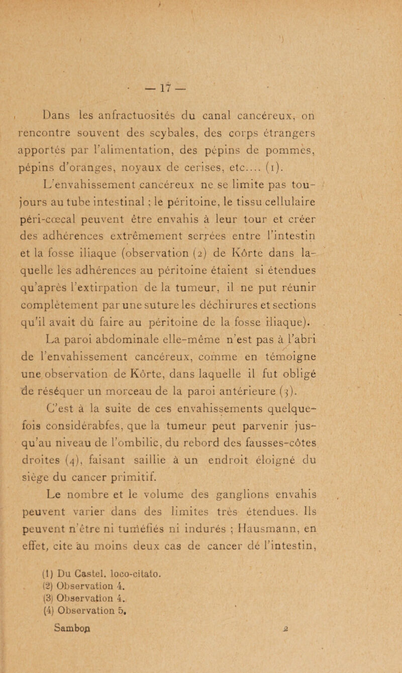 • — 17 — Dans les anfractuosités du canal cancéreux, on rencontre souvent des scybales, des corps étrangers apportés par l’alimentation, des pépins de pommes, pépins d’oranges, noyaux de cerises, etc.... (i). L'envahissement cancéreux ne se limite pas tou¬ jours au tube intestinal ; le péritoine, le tissu cellulaire péri-cœcal peuvent être envahis à leur tour et créer des adhérences extrêmement serrées entre l’intestin et la fosse iliaque (observation (2) de Kôrte dans la¬ quelle les adhérences au péritoine étaient si étendues qu après l’extirpation de la tumeur, il ne put réunir complètement par une suture les déchirures et sections qu’il avait dû faire au péritoine de la fosse iliaque). La paroi abdominale elle-même n’est pas à l’abri de l'envahissement cancéreux, comme en témoigne une observation de Kôrte, dans laquelle il fut obligé de réséquer un morceau de la paroi antérieure (3). C’est à la suite de ces envahissements quelque¬ fois considérabfes, que la tumeur peut parvenir jus¬ qu'au niveau de l’ombilic, du rebord des fausses-côtes droites (4), faisant saillie à un endroit éloigné du siège du cancer primitif. Le nombre et le volume des ganglions envahis peuvent varier dans des limites très étendues. Ils peuvent n'être ni tuméfiés ni indurés ; Hausmann, en effet, cite au moins deux cas de cancer dé l’intestin, (1) Du Castel, loco-cilato. (2) Observation 4. (3) Observation 4. (4) Observation 5. Sambop 2