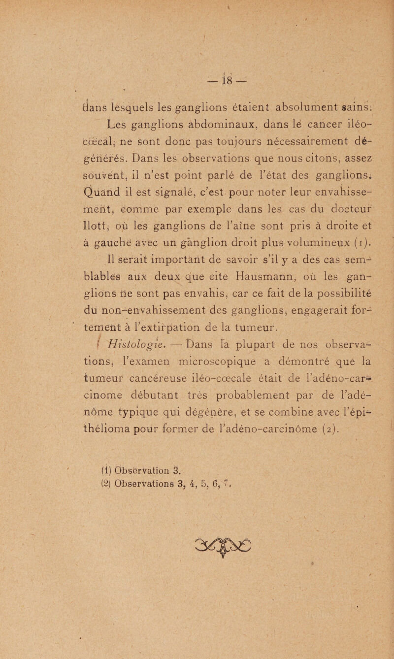 dans lesquels les ganglions étaient absolument sains. Les ganglions abdominaux, dans le cancer iléo— cœeal, ne sont donc pas toujours nécessairement dé¬ générés. Dans les observations que nous citons, assez souvent, il n'est point parlé de l'état des ganglions. Quand il est signalé, c'est pour noter leur envahisse¬ ment, comme par exemple dans les cas du docteur Ilott* où les ganglions de l'aîne sont pris à droite et à gauche avec un ganglion droit plus volumineux (i). 11 serait important de savoir s'il y a des cas sem¬ blables aux deux que cite Hausmann, où les gan¬ glions ne sont pas envahis, car ce fait de la possibilité du non-envahissement des ganglions, engagerait for¬ tement à l'extirpation de la tumeur. Histologie, — Dans la plupart de nos observa- tions^ l'examen microscopique a démontré que la tumeur cancéreuse iléo-cœcale était de l'adéno-car* cinome débutant très probablement par de l'adé¬ nome typique qui dégénère, et se combine avec l'épi- thélioma pour former de l'adéno-carcinôme (2). (1) Observation 3.