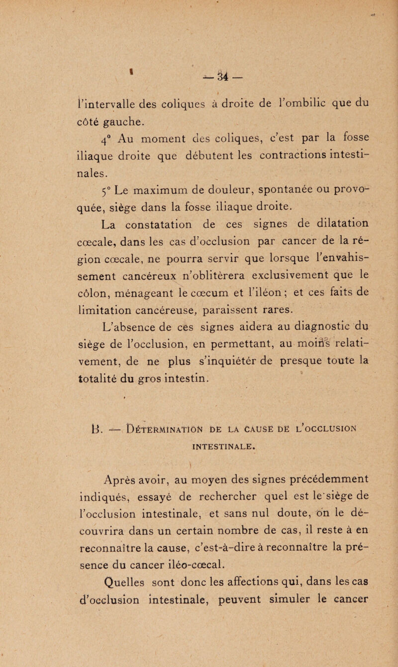 1 --34 — l’intervalle des coliques à droite de l’ombilic que du côté gauche. 4° Au moment des coliques, c’est par la fosse iliaque droite que débutent les contractions intesti¬ nales. 5° Le maximum de douleur, spontanée ou provo¬ quée, siège dans la fosse iliaque droite. La constatation de ces signes de dilatation cœcale, dans les cas d’occlusion par cancer de la ré¬ gion cœcale, ne pourra servir que lorsque l’envahis¬ sement cancéreux n’oblitérera exclusivement que le côlon, ménageant le cæcum et l’iléon; et ces faits de limitation cancéreuse, paraissent rares. L’absence de ces signes aidera au diagnostic du siège de l’occlusion, en permettant, au moiiis relati¬ vement, de ne plus s’inquiétér de presque toute la totalité du gros intestin. B. — Détermination de la causé dë l’occlusion INTESTINALE. Après avoir, au moyen des signes précédemment indiqués, essayé de rechercher quel est le'siège de l’occlusion intestinale, et sans nul doute, on le dé¬ couvrira dans un certain nombre de cas, il reste à en reconnaître la cause, c’est-à-dire à reconnaître la pré¬ sence du cancer iléo-cœcal. Quelles sont donc les affections qui, dans les cas cFocdusion intestinale, peuvent simuler le cancer