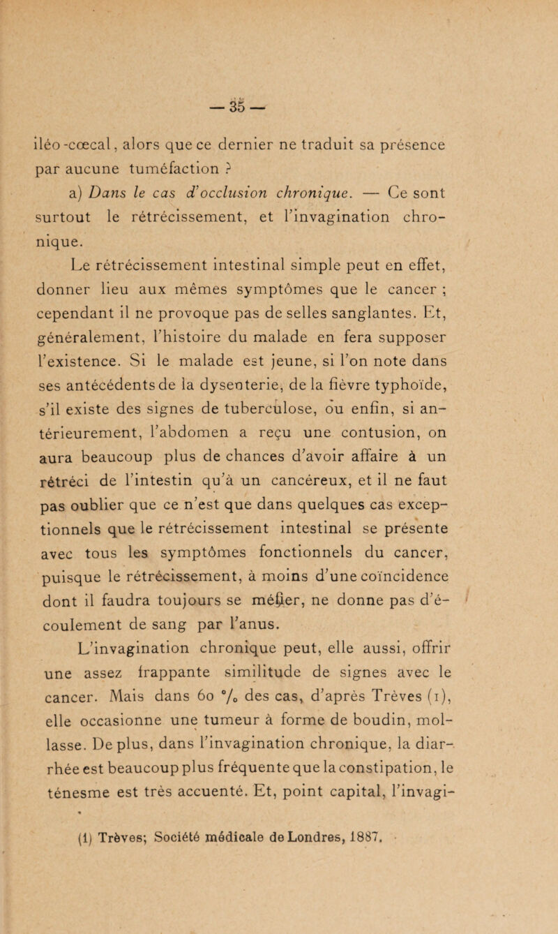 iléo -cœcal, alors que ce dernier ne traduit sa présence par aucune tuméfaction ? a) Dans le cas d’occlusion chronique. — Ce sont surtout le rétrécissement, et l'invagination chro¬ nique. Le rétrécissement intestinal simple peut en effet, donner lieu aux mêmes symptômes que le cancer ; cependant il ne provoque pas de selles sanglantes. Et, généralement, l’histoire du malade en fera supposer l’existence. Si le malade est jeune, si l’on note dans ses antécédents de la dysenterie, de la fièvre typhoïde, s’il existe des signes de tuberculose, ou enfin, si an¬ térieurement, l’abdomen a reçu une contusion, on aura beaucoup plus de chances d’avoir affaire à un rétréci de l’intestin qu’à un cancéreux, et il ne faut pas oublier que ce n’est que dans quelques cas excep¬ tionnels que le rétrécissement intestinal se présente avec tous les symptômes fonctionnels du cancer, puisque le rétrécissement, à moins d’une coïncidence dont il faudra toujours se méfier, ne donne pas d’é¬ coulement de sang par l’anus. L’invagination chronique peut, elle aussi, offrir une assez frappante similitude de signes avec le cancer. Mais dans 60 % fies cas, d’après Trêves (i), elle occasionne une tumeur à forme de boudin, mol¬ lasse. Déplus, dans l’invagination chronique, la diar¬ rhée est beaucoup plus fréquente que la constipation, le ténesme est très accuenté. Et, point capital, l’invagi- (1) Trêves; Société médicale de Londres, 1887,
