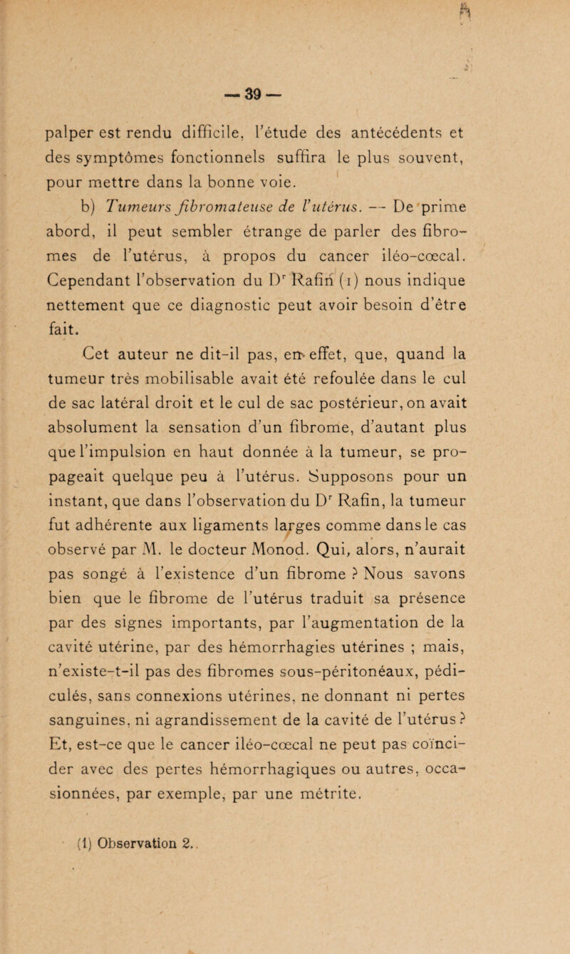 palper est rendu difficile, l’étude des antécédents et des symptômes fonctionnels suffira le plus souvent, pour mettre dans la bonne voie. b) Tumeurs fibromateuse de l'utérus. -- De prime abord, il peut sembler étrange de parler des fibro¬ mes de l’utérus, à propos du cancer iléo-coecal. Cependant l’observation du Dr Rafin (i) nous indique nettement que ce diagnostic peut avoir besoin d’être fait. Cet auteur ne dit-il pas, em effet, que, quand la tumeur très mobilisable avait été refoulée dans le cul de sac latéral droit et le cul de sac postérieur, on avait absolument la sensation d’un fibrome, d’autant plus que l’impulsion en haut donnée à la tumeur, se pro¬ pageait quelque peu à l’utérus. Supposons pour un instant, que dans l’observation du Dr Rafin, la tumeur fut adhérente aux ligaments larges comme dans le cas r * observé par M. le docteur Monod. Qui, alors, n’aurait pas songé à l’existence d’un fibrome ? Nous savons bien que le fibrome de l'utérus traduit sa présence par des signes importants, par l’augmentation de la cavité utérine, par des hémorrhagies utérines ; mais, n’existe-t-il pas des fibromes sous-péritonéaux, pédi- culés, sans connexions utérines, ne donnant ni pertes sanguines, ni agrandissement de la cavité de l’utérus? Et, est-ce que le cancer iléo-cœcal ne peut pas coïnci¬ der avec des pertes hémorrhagiques ou autres, occa¬ sionnées, par exemple, par une métrite.