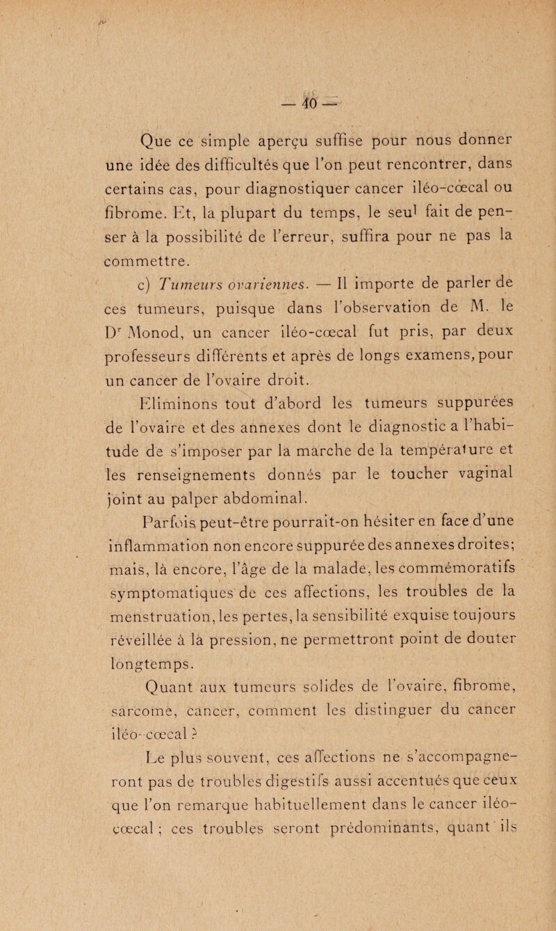 Que ce simple aperçu suffise pour nous donner une idée des difficultés que Ton peut rencontrer, dans certains cas, pour diagnostiquer cancer iléo-cœcal ou fibrome. Et, la plupart du temps, le seul fait de pen¬ ser à la possibilité de l’erreur, suffira pour ne pas la commettre. c) Tumeurs ovariennes. — Il importe de parler de ces tumeurs, puisque dans l’observation de M. le Dr Monod, un cancer iléo-cœcal fut pris, par deux professeurs différents et après de longs examens,pour un cancer de l’ovaire droit. Eliminons tout d’abord les tumeurs suppurées de l’ovaire et des annexes dont le diagnostic a 1 habi¬ tude de s’imposer par la marche de la tempéraiure et les renseignements donnés par le toucher vaginal joint au palper abdominal. Parfois peut-être pourrait-on hésiter en face d’une inflammation non encore suppurée des annexes droites; mais, là encore, l’âge de la malade, les commémoratifs symptomatiques de ces affections, les troubles de la menstruation, les pertes, la sensibilité exquise toujours réveillée à la pression, ne permettront point de douter longtemps. Quant aux tumeurs solides de l’ovaire, fibrome, sarcome, cancer, comment les distinguer du cancer iléo- cœcal ? Ee plus souvent, ces affections ne s’accompagne¬ ront pas de troubles digestifs aussi accentués que ceux que l’on remarque habituellement dans le cancer iléo- cœcal ; ces troubles seront prédominants, quant ils