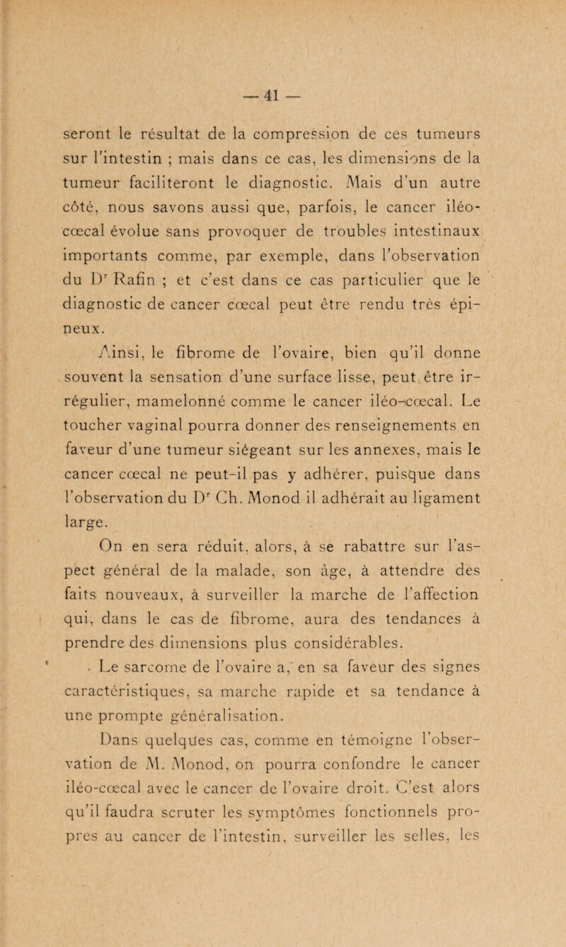 seront le résultat de la compression de ces tumeurs sur l'intestin ; mais dans ce cas, les dimensions de la tumeur faciliteront le diagnostic. Mais d'un autre côté, nous savons aussi que, parfois, le cancer iléo- ccecal évolue sans provoquer de troubles intestinaux importants comme, par exemple, dans l’observation du Dr Rafin ; et c’est dans ce cas particulier que le diagnostic de cancer cœcal peut être rendu très épi¬ neux. Ainsi, le fibrome de l’ovaire, bien qu’il donne souvent la sensation d’une surface lisse, peut être ir¬ régulier, mamelonné comme le cancer iléo-cœcal. Le toucher vaginal pourra donner des renseignements en faveur d’une tumeur siégeant sur les annexes, mais le cancer cœcal ne peut-il pas y adhérer, puisque dans l’observation du Dr Ch. Monod il adhérait au ligament large. On en sera réduit, alors, à se rabattre sur l’as¬ pect général de la malade, son âge, à attendre des faits nouveaux, à surveiller la marche de l’affection qui, dans le cas de fibrome, aura des tendances à prendre des dimensions plus considérables. . Le sarcome de l’ovaire a,' en sa faveur des signes caractéristiques, sa marche rapide et sa tendance à une prompte généralisation. Dans quelques cas, comme en témoigne l’obser¬ vation de M. Monod, on pourra confondre le cancer iléo-cœcal avec le cancer de l’ovaire droit. C’est alors qu’il faudra scruter les symptômes fonctionnels pro¬ pres au cancer de l’intestin, surveiller les selles, les