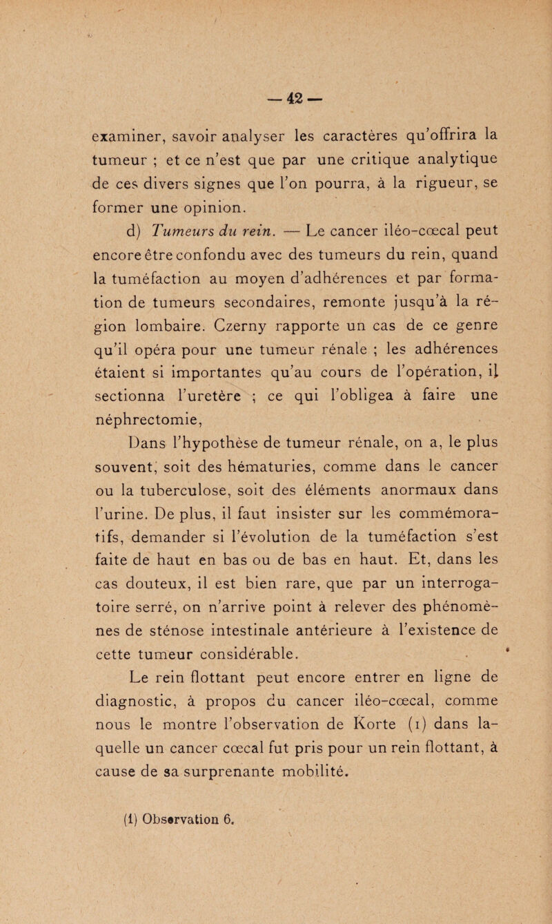 examiner, savoir analyser les caractères qu’offrira la tumeur ; et ce n’est que par une critique analytique de ces divers signes que l’on pourra, à la rigueur, se former une opinion. d) Tumeurs du rein. — Le cancer iléo-cœcal peut encore être confondu avec des tumeurs du rein, quand la tuméfaction au moyen d’adhérences et par forma¬ tion de tumeurs secondaires, remonte jusqu’à la ré¬ gion lombaire. Czerny rapporte un cas de ce genre qu’il opéra pour une tumeur rénale ; les adhérences étaient si importantes qu’au cours de l’opération, il sectionna furetère ; ce qui l’obligea à faire une néphrectomie, Dans l’hypothèse de tumeur rénale, on a, le plus souvent, soit des hématuries, comme dans le cancer ou la tuberculose, soit des éléments anormaux dans l’urine. De plus, il faut insister sur les commémora¬ tifs, demander si l’évolution de la tuméfaction s’est faite de haut en bas ou de bas en haut. Et, dans les cas douteux, il est bien rare, que par un interroga¬ toire serré, on n’arrive point à relever des phénomè¬ nes de sténose intestinale antérieure à l’existence de cette tumeur considérable. Le rein flottant peut encore entrer en ligne de diagnostic, à propos du cancer iléo-cœcal, comme nous le montre l’observation de Korte (i) dans la¬ quelle un cancer cœcal fut pris pour un rein flottant, à cause de sa surprenante mobilité.