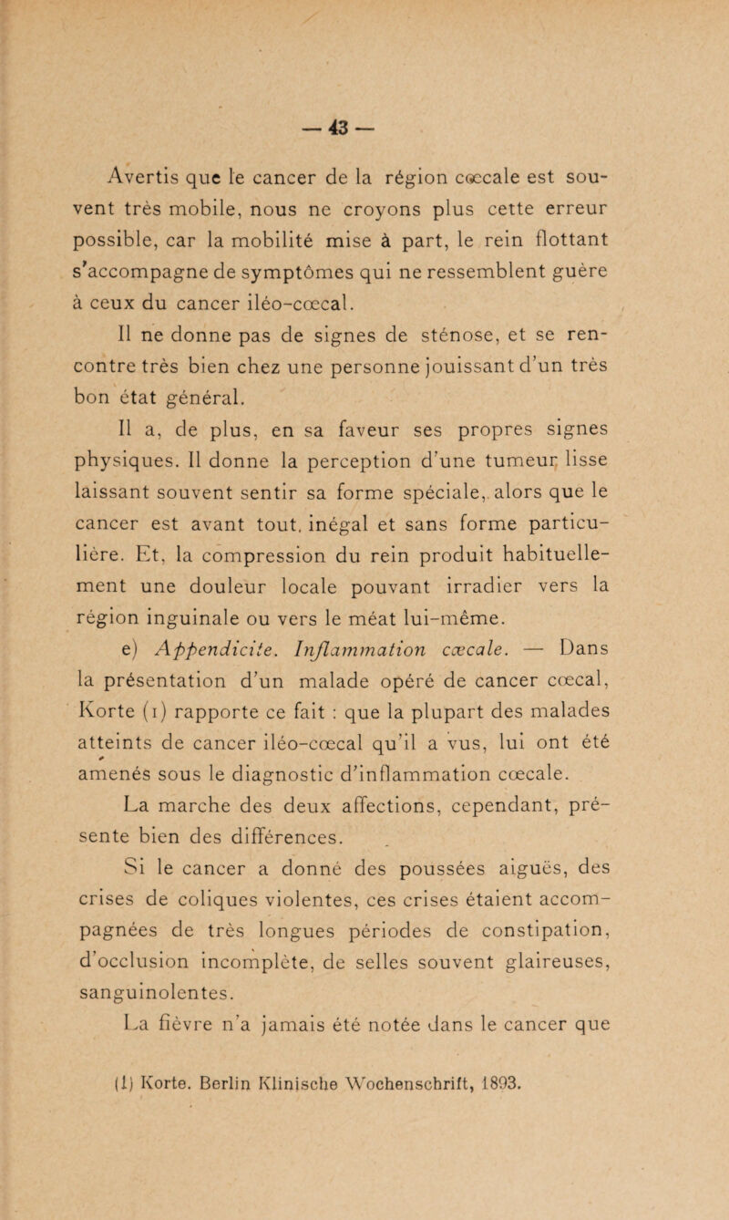 Avertis que le cancer de la région cœcale est sou¬ vent très mobile, nous ne croyons plus cette erreur possible, car la mobilité mise à part, le rein flottant s’accompagne de symptômes qui ne ressemblent guère à ceux du cancer iléo-cœcal. 11 ne donne pas de signes de sténose, et se ren¬ contre très bien chez une personne jouissant d’un très bon état général. Il a, de plus, en sa faveur ses propres signes physiques. Il donne la perception d une tumeur lisse laissant souvent sentir sa forme spéciale,, alors que le cancer est avant tout, inégal et sans forme particu¬ lière. Et, la compression du rein produit habituelle¬ ment une douleur locale pouvant irradier vers la région inguinale ou vers le méat lui-même. e) Appendicite. Inflammation caecale. — Dans la présentation d’un malade opéré de cancer cœcal, Korte (i) rapporte ce fait : que la plupart des malades atteints de cancer iléo-cœcal qu’il a vus, lui ont été * amenés sous le diagnostic d’inflammation cœcale. La marche des deux affections, cependant, pré¬ sente bien des différences. Si le cancer a donné des poussées aiguës, des crises de coliques violentes, ces crises étaient accom¬ pagnées de très longues périodes de constipation, d’occlusion incomplète, de selles souvent glaireuses, sanguinolentes. La fié vre n’a jamais été notée dans le cancer que (1) Korte. Berlin Klinische Wochenschrift, 1893.
