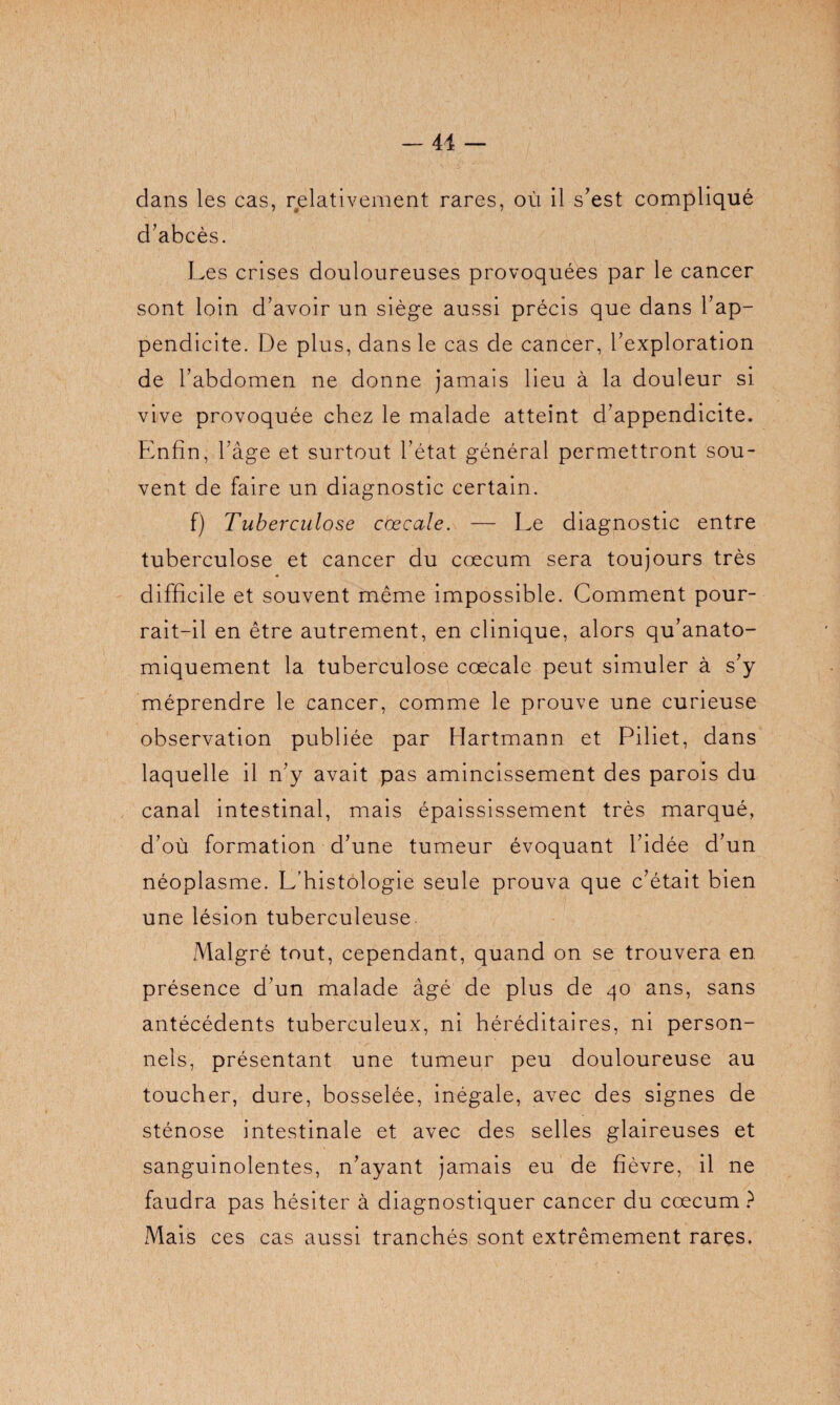 — 41 clans les cas, relativement rares, où il s'est compliqué d'abcès. Les crises douloureuses provoquées par le cancer sont loin d’avoir un siège aussi précis que dans l’ap¬ pendicite. De plus, dans le cas de cancer, l’exploration de l’abdomen ne donne jamais lieu à la douleur si vive provoquée chez le malade atteint d’appendicite. Enfin, l’âge et surtout l’état général permettront sou¬ vent de faire un diagnostic certain. f) Tuberculose cœcale. — Le diagnostic entre tuberculose et cancer du cæcum sera toujours très difficile et souvent même impossible. Comment pour¬ rait-il en être autrement, en clinique, alors qu’anato- miquement la tuberculose cœcale peut simuler à s'y méprendre le cancer, comme le prouve une curieuse observation publiée par Hartmann et Piliet, dans laquelle il n’y avait pas amincissement des parois du canal intestinal, mais épaississement très marqué, d’où formation d’une tumeur évoquant l’idée d’un néoplasme. L’histologie seule prouva que c’était bien une lésion tuberculeuse Malgré tout, cependant, quand on se trouvera en présence d’un malade âgé de plus de 40 ans, sans antécédents tuberculeux, ni héréditaires, ni person¬ nels, présentant une tumeur peu douloureuse au toucher, dure, bosselée, inégale, avec des signes de sténose intestinale et avec des selles glaireuses et sanguinolentes, n’ayant jamais eu de fièvre, il ne faudra pas hésiter à diagnostiquer cancer du cæcum ? Mais ces cas aussi tranchés sont extrêmement rares,