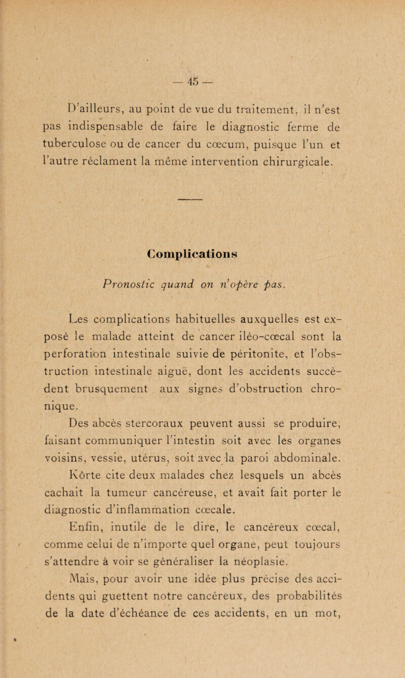 D'ailleurs, au point de vue du traitement, il n'est pas indispensable de faire le diagnostic ferme de tuberculose ou de cancer du cæcum, puisque l'un et l'autre réclament la même intervention chirurgicale. Complications Pronostic quand on n opère pas. Les complications habituelles auxquelles est ex¬ posé le malade atteint de cancer iléo-cœcal sont la perforation intestinale suivie de péritonite, et l'obs¬ truction intestinale aiguë, dont les accidents succè¬ dent brusquement aux signes d'obstruction chro¬ nique. Des abcès stercoraux peuvent aussi se produire, faisant communiquer l’intestin soit avec les organes voisins, vessie, utérus, soit avec la paroi abdominale. Kôrte cite deux malades chez lesquels un abcès cachait la tumeur cancéreuse, et avait fait porter le diagnostic d’inflammation cœcale. Enfin, inutile de le dire, le cancéreux cœcal, comme celui de n’importe quel organe, peut toujours s’attendre à voir se généraliser la néoplasie. Mais, pour avoir une idée plus précise des acci¬ dents qui guettent notre cancéreux, des probabilités de la date d’échéance de ces accidents, en un mot,