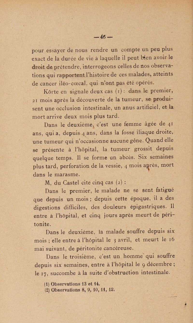 — 4(5 — pour essayer de nous rendre un compte un peu plus exact de la durée de vie à laquelle il peut bien avoir le droit de prétendre, interrogeons celles de nos observa¬ tions qui rapportent l’histoire de ces malades, atteints de cancer iléo-cœcal. qui n’ont pas été opérés. Kôrte en signale deux cas (i) : dans le premier, 21 mois après la découverte de la tumeur, se produi¬ sent une occlusion intestinale, un anus artificiel, et la mort arrive deux mois plus tard. Dans le deuxième, c’est une femme âgée de 41 ans, qui a, depuis 4 ans, dans la fosse iliaque droite, une tumeur qui n’occasionne aucune gêne. Quand elle se présente à l’hôpital, la tumeur grossit depuis quelque temps. Il se forme un abcès. Six semaines plus tard, perforation de la vessie, 4 mois a^rès, mort dans le marasme. M, du Castel cite cinq cas (2) : Dans le premier, le malade ne se sent fatigué que depuis un mois ; depuis cette époque, il a des digestions difficiles, des douleurs épigastriques. Il entre à l’hôpital, et cinq jours après meurt de péri¬ tonite. Dans le deuxième, la malade souffre depuis six mois ; elle entre à l’hôpital le 3 avril, et meurt le 16 mai suivant, de péritonite cancéreuse. Dans le troisième, c’est un homme' qui souffre depuis six semaines, entre à l’hôpital le 9 décembre ; le 17, succombe à la suite d’obstruction intestinale. (1) Observations 13 et 14. (2) Observations 8, 9, 10,11, 12.
