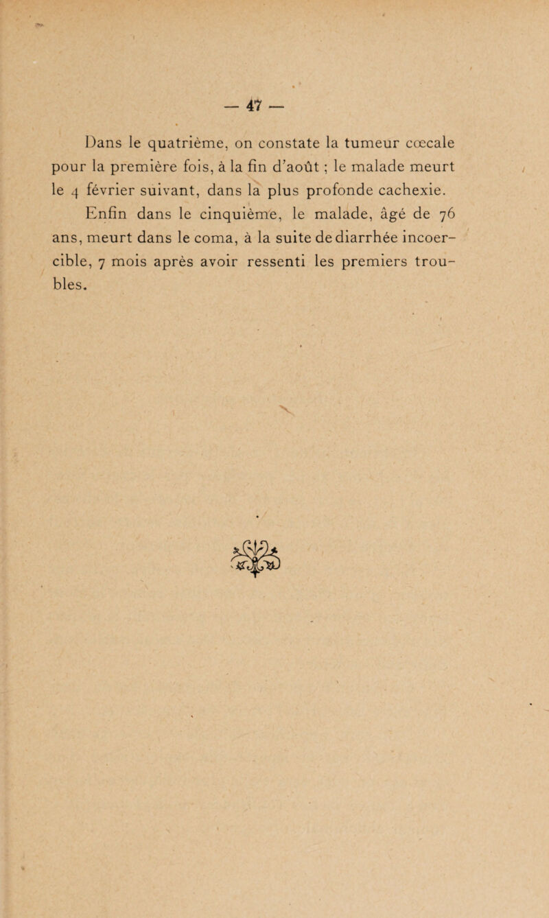 Dans le quatrième, on constate la tumeur cœcale pour la première fois, à la fin d’août ; le malade meurt le 4 février suivant, dans la plus profonde cachexie. Enfin dans le cinquième, le malade, âgé de 76 ans, meurt dans le coma, à la suite de diarrhée incoer¬ cible, 7 mois après avoir ressenti les premiers trou¬ bles. 1