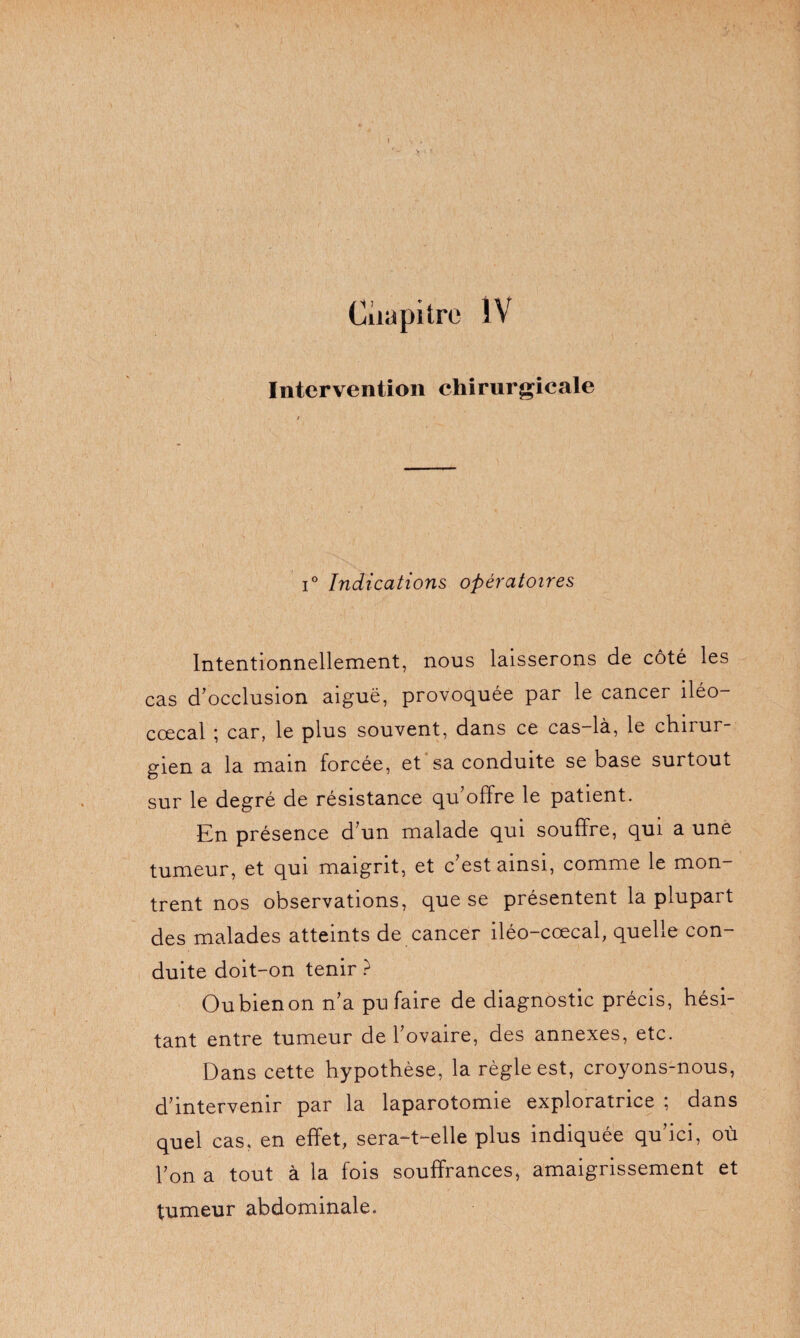 ( Chapitre IV Intervention chirurgicale i° Indications opératoires Intentionnellement, nous laisserons de côté les cas d'occlusion aiguë, provoquée par le cancer iléo— cœcal ; car, le plus souvent, dans ce cas-là, le chirur¬ gien a la main forcée, et sa conduite se base surtout sur le degré de résistance qu’offre le patient. En présence d’un malade qui souffre, qui a une tumeur, et qui maigrit, et c’est ainsi, comme le mon¬ trent nos observations, que se présentent la plupart des malades atteints de cancer iléo-cœcal, quelle con¬ duite doit-on tenir ? Ou bien on n’a pu faire de diagnostic précis, hési¬ tant entre tumeur de l’ovaire, des annexes, etc. Dans cette hypothèse, la règle est, croyons-nous, d’intervenir par la laparotomie exploratrice ; dans quel cas, en effet, serait—elle plus indiquée qu ici, où Ton a tout à la fois souffrances, amaigrissement et tumeur abdominale.