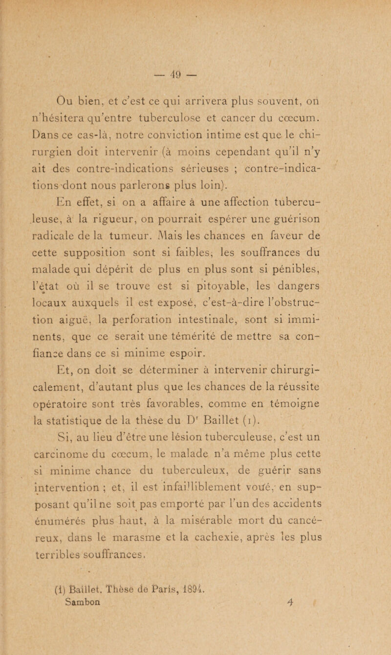 Ou bien, et c'est ce qui arrivera plus souvent, on n'hésitera qu’entre tuberculose et cancer clu cæcum. Dans ce cas-là, notre conviction intime est que le chi¬ rurgien doit intervenir (à moins cependant qu'il n’y ait des contre-indications sérieuses ; contre-indica¬ tions'dont nous parlerons plus loin). En effet, si on a affaire à une affection tubercu¬ leuse, à la rigueur, on pourrait espérer une guérison radicale de la tumeur. Mais les chances en faveur de cette supposition sont si faibles, les souffrances du malade qui dépérit de plus en plus sont si pénibles, l’état où il se trouve est si pitoyable, les dangers locaux auxquels il est exposé, c'est-à-dire l'obstruc¬ tion aiguë, la perforation intestinale, sont si immi¬ nents, que ce serait une témérité de mettre sa con¬ fiance dans ce si minime espoir. Et, on doit se déterminer à intervenir chirurgi¬ calement, d'autant plus que les chances de la réussite opératoire sont très favorables, comme en témoigne la statistique de la thèse du Dr Baillet (i). Si, au lieu d’être une lésion tuberculeuse, c'est un carcinome du cæcum, le malade n'a même plus cette si minime chance du tuberculeux, de guérir sans intervention ; et, il est infailliblement votfé,* en sup- » posant qu’il ne soit pas emporté par l'un des accidents énumérés pins haut, à la misérable mort du cancé¬ reux, dans le marasme et la cachexie, après les plus terribles souffrances. (1) Ëaillet. Thèse de Paris, 1894. Sambon 4