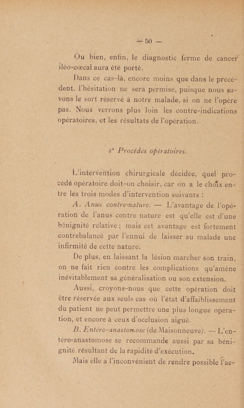 Ou bien, enfin, le diagnostic ferme de cancer îléo-cœcal aura été porté. Dans ce cas-là, encore moins que dans le précé¬ dent, l’hésitation ne sera permise, puisque nous sa¬ vons le sort réservé à notre malade, si on ne l'opère pas. Nous verrons plus loin les contre-indications opératoires, et les résultats de l'opération. 2° Procédés opératoires. L'intervention chirurgicale décidée, quel pro¬ cédé opératoire doit-on choisir^ car on a le choix en¬ tre les trois modes d'intervention suivants : A. Anus contre-nature. — L'avantage de l'opé¬ ration de l’anus contre nature est qu'elle est d'une bénignité relative ; mais cet avantage est fortement contrebalancé par l'ennui de laisser au malade une infirmité de cette nature. De plus, en laissant la lésion marcher son train, on ne fait rien contre les complications qu'amène inévitablement sa généralisation ou son extension. Aussi, croyons-nous que cette opération doit etre réservée aux seuls cas où l'état d'affaiblissement du patient ne peut permettre une plus longue opéra¬ tion, et encore à ceux d’occlusion aiguë. B. Entèro-anastomose (de Maisonneuve). — L'en- téro-anastomose se recommande aussi par sa béni¬ gnité résultant de la rapidité d'exécution- Mais elle a l'inconvénient de rendre possible l'ac- /