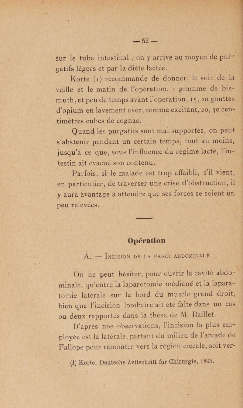 — 52 gtlr le tube intestinal ; on y arrive au moyen de pur¬ gatifs légers et par la diète lactée. Korte (i) recommande de donner, le soir de la Veille et le matin de l'opération, i gramme de bis¬ muth^ et peu de temps avant l'opération, 15,20 gouttes d'opium en lavement avec, comme excitant, 20, 30 cen¬ timètres cubes de cognac; Quand les purgatifs sont mal supportés, on peut s’abstenir pendant un certain temps, tout au moins, jusqu'à ce que, sous l'influence du régime lacté, l'in¬ testin ait évacué son contenu. Parfois, si le malade est trop affaibli, s'il vient, en particulier, de traverser une crise d’obstruction, il y aura avantage à attendre que ses forces se soient un peu relevées^ Opération 1 .« , , A. — Incision 0e la paroi abdominale On ne peut hésiter, pour ouvrir la cavité abdo¬ minale, qu’entre la laparotomie médiane et la lapara- tomie latérale sur le bord du muscle grand droit, bien que l’incision lombaire ait été faite dans un cas ou deux rapportés dans la thèse de M. Baillet. D'après nos observations, l’incision la plus em- ployée est la latérale, partant du milieu de l’arcade de Fallope pour remonter vers la région coecale, soit ver-