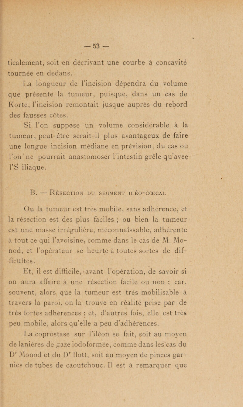 ticalement, soit en décrivant une courbe à concavité tournée en dedans. La longueur de l'incision dépendra du volume que présente la tumeur, puisque, dans un cas de Korte, l’incision remontait jusque auprès du rebord des fausses côtes. Si Ton suppose un volume considérable à la tumeur, peut-être serait-il plus avantageux de faire une longue incision médiane en prévision, du cas où l’on'ne pourrait anastomoser l’intestin grêle qu’avee FS iliaque. B. — Résection du segment iléo-coecal Ou la tumeur est très mobile, sans adhérence, et la résection est des plus faciles ; ou bien la tumeur est une masse irrégulière, méconnaissable, adhérente à tout ce qui l’avoisine, comme dans le cas de M. Mo¬ nod, et l’opérateur se heurte à toutes sortes de dif¬ ficultés . Et, il est difficile, • avant l’opération, de savoir si on aura affaire à une résection facile ou non ; car, souvent, alors que la tumeur est très mobilisable à travers la paroi, on la trouve en réalité prise par de très fortes adhérences ; et, d’autres fois, elle est très peu mobile, alors qu’elle a peu d’adhérences. La coprostase sur l’iléon se fait, soit au moyen de lanières de gaze iodoformée, comme dans les cas du Dr Monod et du Dr Ilott, soit au moyen de pinces gar¬ nies de tubes de caoutchouc. 11 est à remarquer que