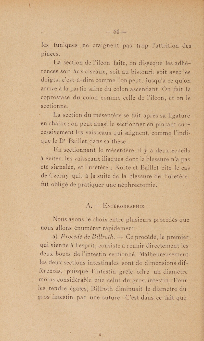 les tuniques ne craignent pas trop l’attrition des pinces. La section de l’iléon faite, on dissèque les adhé¬ rences soit aux ciseaux, soit au bistouri, soit avec les doigts, c'est-à-dire comme l’on peut, jusqu’à ce qu’on arrive à la partie saine du colon ascendant. On fait la coprostase du colon comme celle de l’iléon, et on le sectionne. La section du mésentère se fait après sa ligature en chaîne ; on peut aussi le sectionner en pinçant suc¬ cessivement les vaisseaux qui saignent, comme l’indi¬ que le Dr Baillet dans sa thèse. En sectionnant le mésentère, il y a deux écueils à éviter, les vaisseaux iliaques dont la blessure n’a pas été signalée, et l’uretère ; Korte et Baillet cite le cas de Czerny qui, à la suite de la blessure de l’uretère, fut obligé de pratiquer une néphrectomie. A. — Entérorraphie Nous avons le choix entre plusieurs procédés que nous allons énumérer rapidement. a) Procédé de Billroth. — Ce procédé, le premier qui vienne à l’esprit, consiste à réunir directement les deux bouts de l’intestin sectionné. Malheureusement les deux sections intestinales sont de dimensions dif¬ férentes, puisque l’intestin grêle offre un diamètre moins considérable que celui du gros intestin. Pour les rendre égales, Billroth diminuait le diamètre du gros intestin par une suture. C’est dans ce fait que