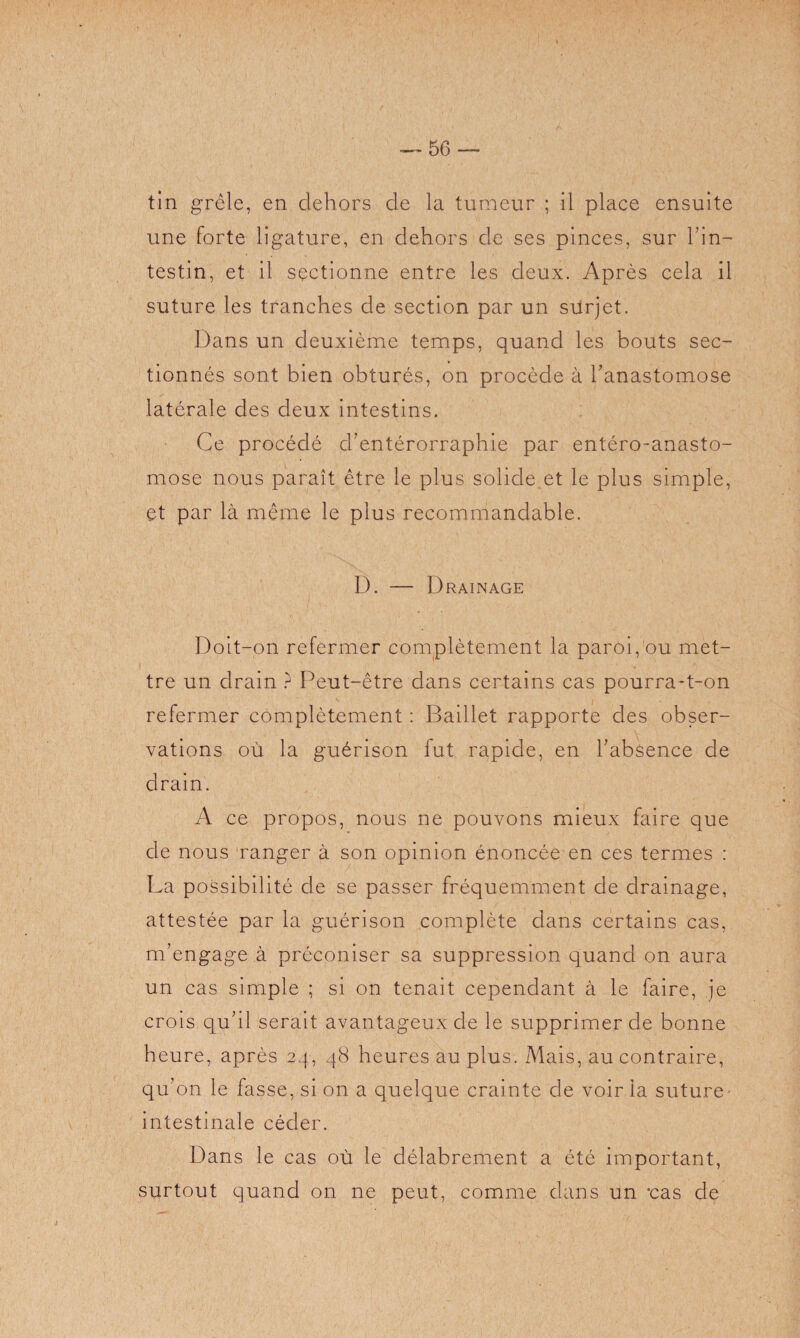 tin grêle, en dehors de la tumeur ; il place ensuite une forte ligature, en dehors de ses pinces, sur l’in¬ testin, et il sectionne entre les deux. Après cela il suture les tranches de section par un surjet. Dans un deuxième temps, quand les bouts sec¬ tionnés sont bien obturés, on procède à l’anastomose latérale des deux intestins. Ce procédé cl’entérorraphie par entéro-anasto- mose nous paraît être le plus solide.et le plus simple, et par là même le plus recommandable. D. — Drainage Doit-on refermer complètement la paroi, ou met¬ tre un drain ? Peut-être dans certains cas pourra-t-on refermer complètement : Baillet rapporte des obser¬ vations où la guérison fut rapide, en l’absence de drain. A ce propos, nous ne pouvons mieux faire que de nous ranger à son opinion énoncée en ces termes : La possibilité de se passer fréquemment de drainage, attestée par la guérison complète dans certains cas, m’engage à préconiser sa suppression quand on aura un cas simple ; si on tenait cependant à le faire, je crois qu’il serait avantageux de le supprimer de bonne heure, après 24, 48 heures au plus. Mais, au contraire, qu’on le fasse, si on a quelque crainte de voir la suture- intestinale céder. Dans le cas où le délabrement a été important, surtout quand on ne peut, comme dans un *cas de