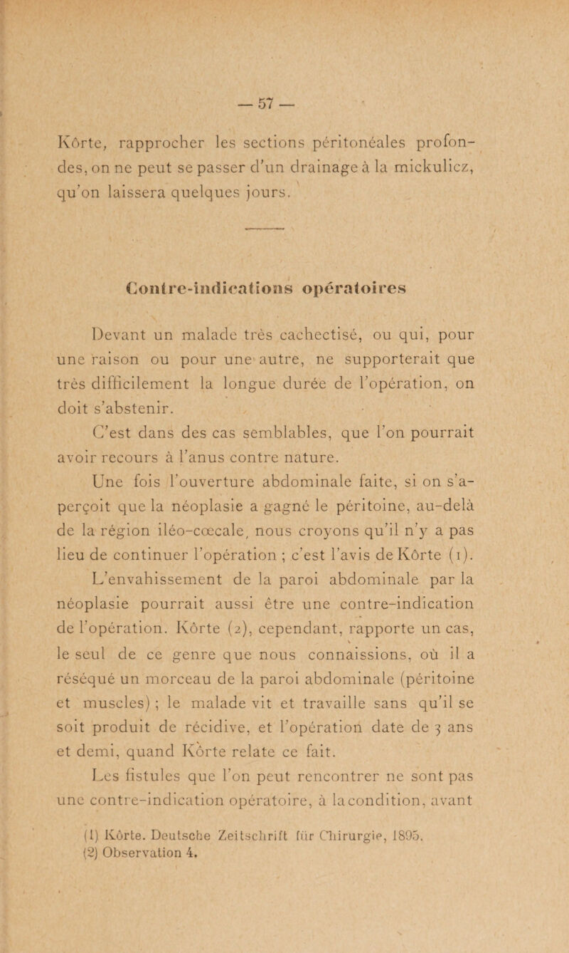 Kôrte, rapprocher les sections péritonéales profon¬ des, on ne peut se passer d'un drainage à la mickulicz, qu'on laissera quelques jours. Contre-indications opératoires Devant un malade très cachectisé, ou qui, pour une raison ou pour une autre, ne supporterait que très difficilement la longue durée de l’opération, on doit s’abstenir. C’est dans des cas semblables, que l’on pourrait avoir recours à l’anus contre nature. Une fois l'ouverture abdominale faite, si on s’a¬ perçoit que la néoplasie a gagné le péritoine, au-delà de la région iléo-cœcale, nous croyons qu’il n’y a pas lieu de continuer l’opération ; c’est l’avis de Kôrte (i). L’envahissement de la paroi abdominale par la néoplasie pourrait aussi être une contre-indication de l’opération. Kôrte (2), cependant, rapporte un cas, v le seul de ce genre que nous connaissions, où il a réséqué un morceau de la paroi abdominale (péritoine et muscles) ; le malade vit et travaille sans qu’il se soit produit de récidive, et l’opération date de 3 ans et demi, quand Kôrte relate ce fait. Les fistules que l’on peut rencontrer ne sont pas une contre-indication opératoire, à lacondition, avant (1) Kôrte. Deutsche Zeitschrift fiir Chirurgie, 1895. (2) Observation 4. •v