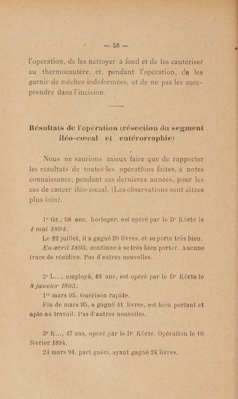 l’opération, de les nettoyer à fond et de les cautériser au thermocautère, et, pendant l’opération, de les garnir de mèches iodoformées, et de ne pas les com^ prendre dans l’incision, Résultats de F opération (résection du segment Iléo-cœcal et entérorraphie) 4 Nous ne saurions mieux faire que de rapporter les résultats de toutes les opérations faites, à notre connaissance, pendant ces dernières années, pour les cas de cancer iléo-coecal. (Les observations sont citées plus loin). 1° Gr., 58 ans, horloger, est opéré par le Dr Kôrte le 4 mai 1894. Le 22 juillet, il a gagné 20 livres, et se porte très bien. En avril 1895, continue à se très bien porter. Aucune trace de récidive. Pas d'autres nouvelles. 2° L..., employé, 49 ans, est opéré par le Dr Kôrte le 8 janvier 1895. 1er mars 95. Guérison rapide. Fin de mars 95, a gagné 41 livres, est bien portant et apte au travail. Pas d’autres nouvelles. 3° K..., 47 ans, opéré par le Dr Kôrte. Opération le 16 février 1894. 24 mars 94, part guéri, ayant gagné 24 livres.