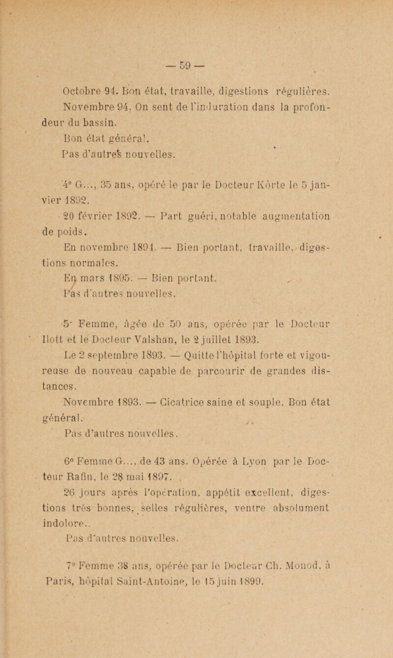 Octobre 94. Bon état, travaille, digestions régulières. Novembre 94. On sent de l’induration dans la profon¬ deur du bassin. Bon état général. Pas d’autre^ nouvelles. *4° G. ., 35 ans, opéré le par le Docteur Kôrte le 5 jan¬ vier 1892. 20 février 1892. — Part guéri, notable augmentation de poids. En novembre 1891. — Bien portant, travaille, diges¬ tions normales. En mars 1895. — Bien portant. Pas d’autres nouvelles. ■5* Femme, âgée de 50 3ns, opérée par le Docteur llott et le Docteur Valshan, le 2 juillet 1893. Le 2 septembre 1893. — Quitte l’hôpital forte et vigou¬ reuse de nouveau capable de parcourir de grandes dis¬ tances. Novembre 1893. — Cicatrice saine et souple. Bon état général. Pas d’autres nouvelles. 6° Femme G..., de 43 ans. Opérée à Lyon par le Doc¬ teur Rafin, le 28 mai 1897. 26 jours après l’opération, appétit excellent, diges¬ tions très bonnes, selles régulières, ventre absolument indolore.. Pas d’autres nouvelles. 7° Femme 38 ans, opérée par le Docteur Ch. Monod, à Paris, hôpital Saint-Antoine, le 15 juin 1899.