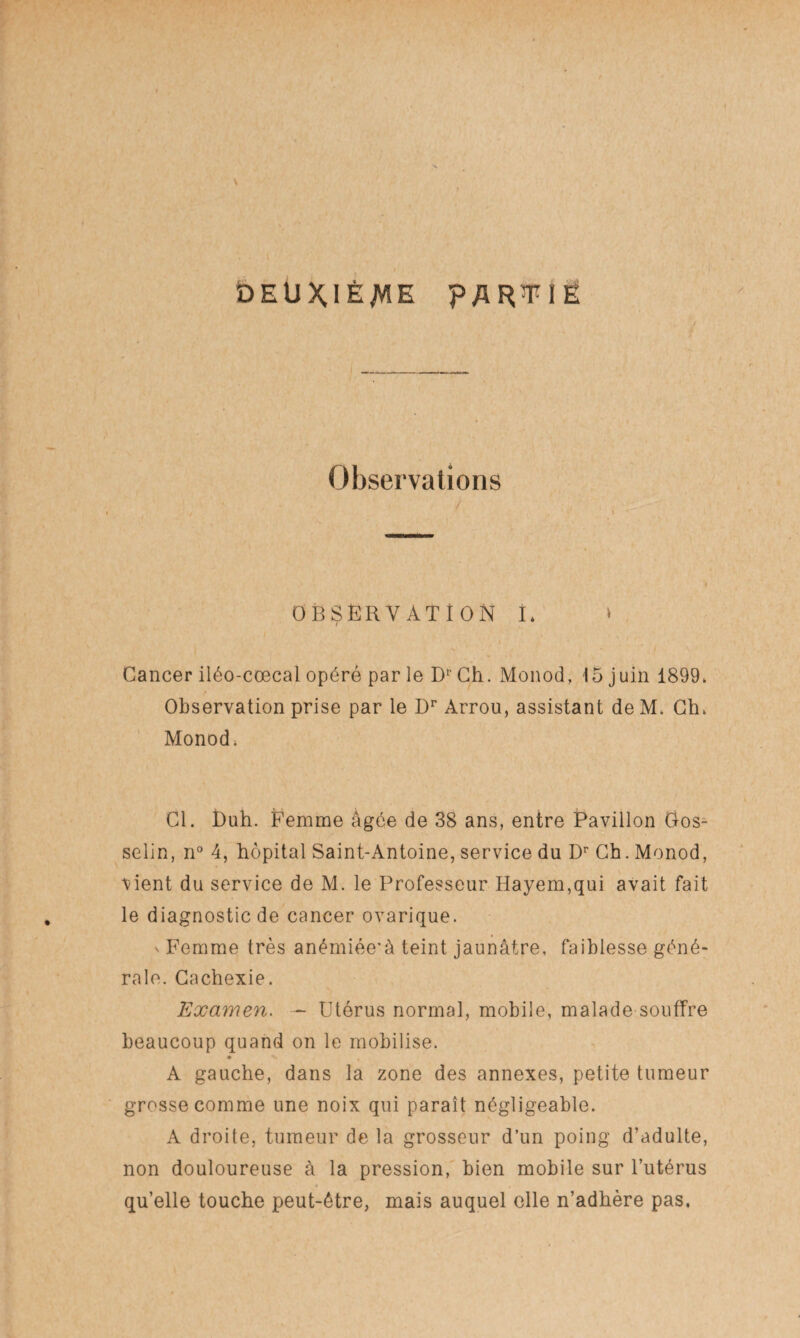 DEUXIÈME PARTIE y Observations » * . » OBSERVATION I* » Cancer iléo-cœcal opéré par le Dr Ch. Monod, 15 juin 1899. Observation prise par le Dr Arrou, assistant de M. Ch. Monod. Cl. î)uh. Femme âgée de 38 ans, entre Pavillon Oos^ selin, n° 4, hôpital Saint-Antoine, service du Dr Ch. Monod, \-ient du service de M. le Professeur Hayem,qui avait fait le diagnostic de cancer ovarique. v Femme très anémiée'à teint jaunâtre, faiblesse géné¬ rale. Cachexie. Examen. ~ Utérus normal, mobile, malade souffre beaucoup quand on le mobilise. A gauche, dans la zone des annexes, petite tumeur grosse comme une noix qui paraît négligeable. A droite, tumeur de la grosseur d’un poing d’adulte, non douloureuse à la pression, bien mobile sur l’utérus qu’elle touche peut-être, mais auquel elle n’adhère pas.