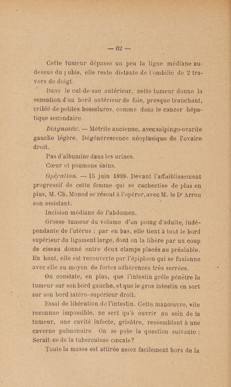 Cette tumeur dépasse un peu la ligne médiane au- dessus du [ ubis, elle reste distante de l’ombilic de 2 tra¬ vers de doigt. Dans le cul-de-sac antérieur, cette tumeur donne la sensation d’un bord antérieur de foie, presque tranchant, criblé de petites bosselures, comme dans le cancer hépa¬ tique secondaire. Diagnostic. — Métrite ancienne, avecsalpingo-ovarite gauche légère. Dégénérescence néoplasique de l’ovaire droit. Pas d’albumine dans les urines. Cœur et poumons sains. Opération. — 15 juin 1899* Devant l’affaiblissement progressif de cette femme qui se cachectise de plus en plus, M. Ch. Monod se'résout à l’opérer,avec M. leDrArrou son assistant* Incision médiane de l’abdomen. Grosse tumeur du volume d’un poing d’adulte, indé¬ pendante de l’utérus ; par en bas, elle tient à tout le bord supérieur du ligament large, dont on la libère par un coup de ciseau donné entre deux clamps placés au préalable. En haut, eile est recouverte par l’épiploon qui se fusionne avec elle au moyen de fortes adhérences très serrées. On constate, en plus, que l’intestin grêle pénètre la tumeur sur son bord gauche, et que le gros intestin en sort sur son bord iatéro-supérieur droit. Essai de libération de l’intestin. Cette manœuvre, vite reconnue impossible, ne sert qu’à ouvrir au sein de la tumeur, une cavité infecte, grisâtre, ressemblant â une caverne pulmonaire On se poàe la question suivante : Serait-ce de la tuberculose cœcale? Toute la masse est attirée assez facilement hors de la