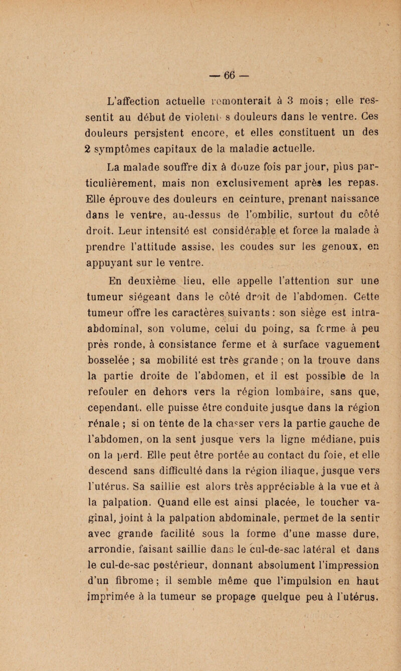 L’affection actuelle remonterait à 3 mois ; elle res¬ sentit au début de violent' s douleurs dans le ventre. Ces douleurs persistent encore, et elles constituent un des 2 symptômes capitaux de la maladie actuelle. La malade souffre dix à douze fois par jour, plus par¬ ticulièrement, mais non exclusivement après les repas. Elle éprouve des douleurs en ceinture, prenant naissance dans le ventre, au-dessus de l’ombilic, surtout du côté droit. Leur intensité est considérable et force la malade à EV prendre l’attitude assise, les coudes sur les genoux, en appuyant sur le ventre. En deuxième lieu, elle appelle l’attention sur une tumeur siégeant dans le côté droit de l’abdomen. Cette tumeur offre les caractères suivants : son siège est intra- abdominal, son volume, celui du poing, sa ferme à peu près ronde, à consistance ferme et à surface vaguement bosselée ; sa mobilité est très grande ; on la trouve dans la partie droite de l’abdomen, et il est possible de la refouler en dehors vers la région lombaire, sans que, cependant, elle puisse être conduite jusque dans la région rénale ; si on tènte de la chasser vers la partie gauche de l’abdomen, on la sent jusque vers la ligne médiane, puis on la perd. Elle peut être portée au contact du foie, et elle descend sans difficulté dans la région iliaque, jusque vers l’utérus. Sa saillie est alors très appréciable à la vue et à la palpation. Quand elle est ainsi placée, le toucher va¬ ginal, joint à la palpation abdominale, permet de la sentir avec grande facilité sous la forme d’une masse dure, arrondie, faisant saillie dans le cul-de-sac latéral et dans le cul-de-sac postérieur, donnant absolument l’impression d’un fibrome ; il semble même que l’impulsion en haut » imprimée à la tumeur se propage quelque peu à l’utérus.