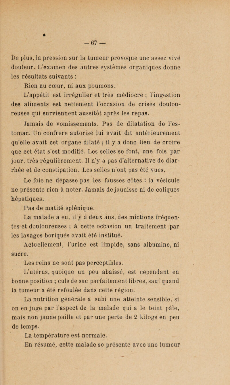 -67 — i)e plus, la pression sur la tumeur provoque une assez vive douleur. L'examen des autres systèmes organiques donne les résultats suivants : Rien au cœur, ni aux poumons. L’appétit est irrégulier et très médiocre ; l’ingestion des aliments est nettement l’occasion de crises doulou¬ reuses qui surviennent aussitôt après les repas. Jamais de vomissements. Pas de dilatation de l’es¬ tomac. Un confrère autorisé lui avait dit antérieurement qu’elle avait cet organe dilaté ; il y a donc lieu de croire que cet état s’est modifié. Les selles se font, une fois par jour, très régulièrement. Il n’y a pas d’alternative de diar¬ rhée et de constipation. Les selles n’ont pas été vues. Le foie ne dépasse pas les fausses côtes i la vésicule ne présente rien à noter. Jamais dejaunisse ni de coliques hépatiques. Pas de matité splénique. La malade a eu, il y a deux ans, des mictions fréquen- tes et douloureuses ; à cette occasion un traitement par les lavages boriqués avait été institué. Actuellement, l’urine est limpide, sans albumine, ni sucre. Les reins ne sont pas perceptibles. L’utérus, quoique un peu abaissé, est cependant en bonne position ; culs de sac parfaitement libres, sauf quand la tumeur a été refoulée dans cette région. La nutrition générale a subi une atteinte sensible, si on en juge par l'aspect de la malade qui a le teint pâle, mais non jaune paille et par une perte de 2 kilogs en peu de temps. La température est normale. En résumé, cette malade se présente avec une tumeur