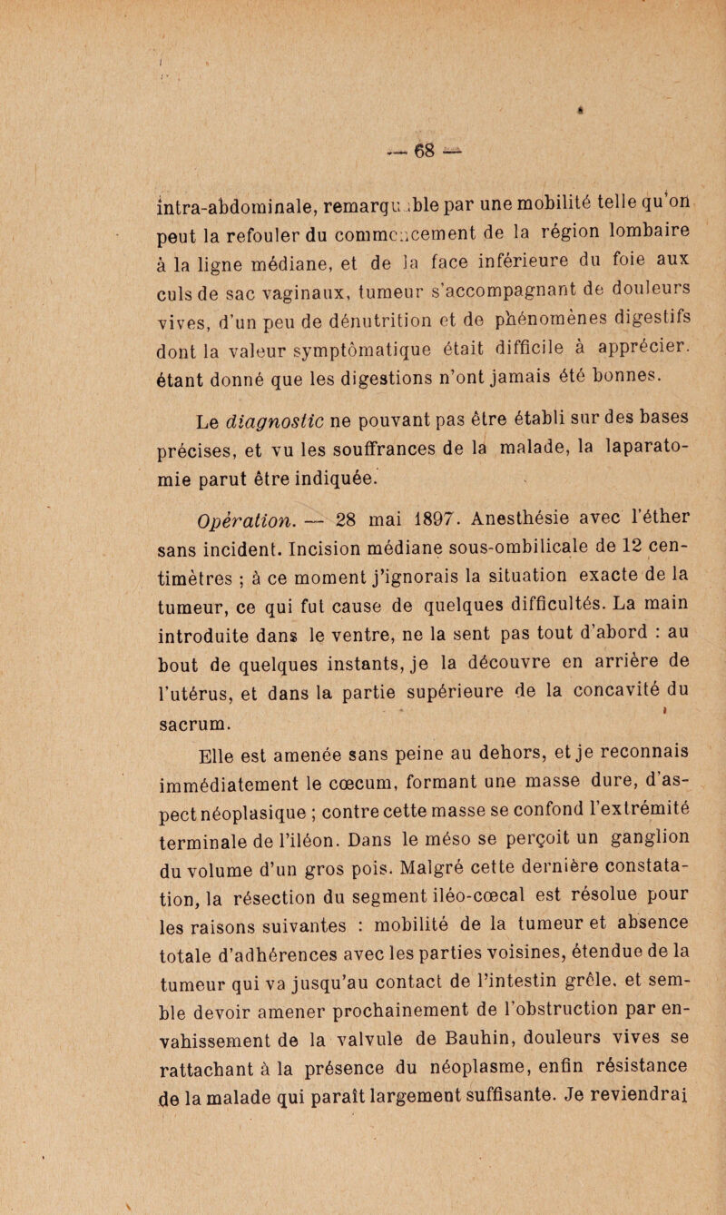 I ~ 68 — intra-abdominale, remargu ;ble par une mobilité telle qu’on peut la refouler du commencement de la région lombaire à la ligne médiane, et de la face inférieure du foie aux culs de sac vaginaux, tumeur s’accompagnant de douleurs vives, d’un peu de dénutrition et de phénomènes digestifs dont la valeur symptomatique était difficile à apprécier, étant donné que les digestions n’ont jamais été bonnes. Le diagnostic ne pouvant pas être établi sur des bases précises, et vu les souffrances de la malade, la laparato- mie parut être indiquée. Opération. — 28 mai 1897. Anesthésie avec l’éther sans incident. Incision médiane sous-ombilicale de 12 cen¬ timètres ; à ce moment j’ignorais la situation exacte de la tumeur, ce qui fut cause de quelques difficultés. La main introduite dans le ventre, ne la sent pas tout d’abord : au bout de quelques instants, je la découvre en arrière de l’utérus, et dans la partie supérieure de la concavité du - - > sacrum. Elle est amenée sans peine au dehors, et je reconnais immédiatement le cæcum, formant une masse dure, d’as¬ pect néoplasique ; contre cette masse se confond l’extrémité terminale de l’iléon. Dans le méso se perçoit un ganglion du volume d’un gros pois. Malgré cette dernière constata¬ tion, la résection du segment iléo-cœcal est résolue pour les raisons suivantes : mobilité de la tumeur et absence totale d’adhérences avec les parties voisines, étendue de la tumeur qui va jusqu’au contact de l’intestin grêle, et sem¬ ble devoir amener prochainement de l’obstruction par en¬ vahissement de la valvule de Bauhin, douleurs vives se rattachant à la présence du néoplasme, enfin résistance de la malade qui paraît largement suffisante. Je reviendrai