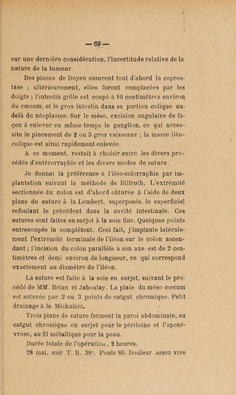 sur une dernière considération, l’incertitude relative de la nature de la tumeur. Des pinces de Doyen assurent tout d’abord la copros¬ tase ; ultérieurement, elles furent remplacées par les doigts ; l’intestin grêle est coupé à 10 centimètres environ du cæcum, et le gros intestin dans sa portion colique au- delà du néoplasme. Sur le méso, excision angulaire de fa¬ çon à enlever en même temps le ganglion, ce qui néces¬ site le pincement de 2 ou 3 gros vaisseauv ; la masse iléo- colique est ainsi rapidement enlevée. A ce moment, restait à choisir entre les divers pro¬ cédés d’entérorraphie et les divers modes de suture. Je donnai la préférence à l’iléo-colorraphie par im¬ plantation suivant la méthode de Billroth. L’extrémité sectionnée du colon est d’abord obturée à l’aide de deux plans de suture à la Lembert, superposés, le superficiel refoulant le précédent dans la cavité intestinale. Ces sutures sont faites en surjet à la soie fine. Quelques points entrecoupés la complètent. Ceci fait, j’implante latérale¬ ment l’extrémité terminale de l’iléon sur le colon ascen¬ dant ; l’incision du colon parallèle à son axe est de 2 cen¬ timètres et demi environ de longueur, ce qui correspond exactement au diamètre de l’iléon. La suture est faite à la soie en surjet, suivant le pro¬ cédé de MM. Brian et Jaboulay. La plaie du méso-cæcum est suturée par 2 ou 3 points de catgut chromique. Petit drainage à la Mickulicz. Trois plans de suture ferment la paroi abdominale, au catgut chromique en surjet pour le péritoine et l’aponé¬ vrose, au fil métallique pour la peau. Durée totale de l’opération , 2 heures. 28 mai, soir T. R. 38°. Pouls 80. Douleur assez vive