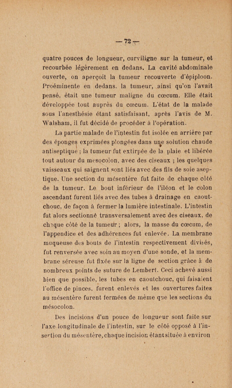 quatre pouces de longueur, curviligne sur la tumeur, et recourbée légèrement en dedans. La cavité abdominale ouverte, on aperçoit la tumeur recouverte d’épiploon. Proéminente en dedans, la tumeur, ainsi qu’on l’avait pensé, était une tumeur maligne du cæcum. Elle était développée tout auprès du cæcum. L’état de la malade sous l’anesthésie étant satisfaisant, après l’avis de M. Walsham, il fut décidé de procéder à l’opération. La partie malade de l’intestin fut isolée en arrière par des éponges exprimées plongées dans une solution chaude antiseptique ; la tumeur fut extirpée de la plaie et libérée tout autour du mesocoion, avec des ciseaux ; les quelques vaisseaux qui saignent sont liés avec des fils de soie asep¬ tique. Une section du mésentère fut faite de chaque côté de la tumeur. Le bout inférieur de l’iléon et le colon ascendant furent liés avec des tubes à drainage en caout¬ chouc, de façon à fermer la lumière intestinale. L’intestin fut alors sectionné transversalement avec des ciseaux, de chique côté de la tumeur ; alors, la masse du cæcum, de l’appendice et des adhérences fut enlevée. La membrane muqueuse des bouts de l’intestin respectivement divisés, fut renversée avec soin au moyen d’une sonde, et la mem¬ brane séreuse fut fixée sur la ligne de section grâce à de nombreux points de suture de Lembert. Ceci achevé aussi bien que possible, les tubes en caoutchouc, qui faisaient l’office de pinces, furent enlevés et les ouvertures faites au mésentère furent fermées de même que les sections du mésocolon. Des incisions d’un pouce de longueur sont faite sur l’axe longitudinale de l'intestin, sur le côté opposé à l’in¬ sertion du mésentère, chaque incision étant située à environ