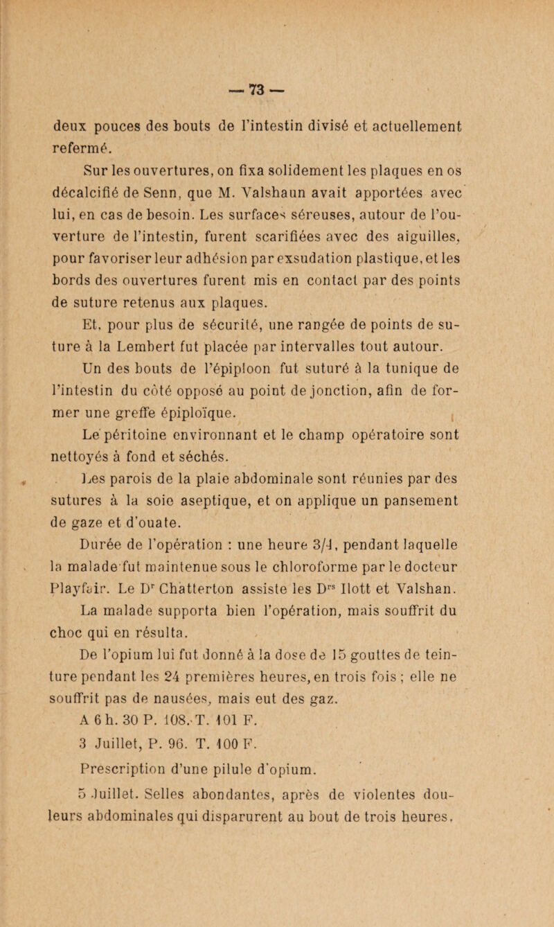 deux pouces des bouts de l’intestin divisé et actuellement refermé. Sur les ouvertures, on fixa solidement les plaques en os décalcifié de Senn, que M. Yalshaun avait apportées avec lui, en cas de besoin. Les surfaces séreuses, autour de Tou- > verture de l’intestin, furent scarifiées avec des aiguilles, pour favoriser leur adhésion par exsudation plastique, et les bords des ouvertures furent mis en contact par des points de suture retenus aux plaques. Et, pour plus de sécurité, une rangée de points de su¬ ture à la Lembert fut placée par intervalles tout autour. Un des bouts de l’épiploon fut suturé à la tunique de l’intestin du côté opposé au point de jonction, afin de for¬ mer une greffe épiploïque. Le péritoine environnant et le champ opératoire sont nettoyés à fond et séchés. Les parois de la plaie abdominale sont réunies par des sutures à la soie aseptique, et on applique un pansement de gaze et d’ouate. Durée de l’opération : une heure 3/U pendant laquelle la maladefut maintenue sous le chloroforme par le docteur Playfair. Le Dr Chatterton assiste les Drs Ilott et Yalshan. La malade supporta bien l’opération, mais souffrit du choc qui en résulta. De l’opium lui fut donné à la dose de 15 gouttes de tein¬ ture pendant les 24 premières heures, en trois fois ; elle ne souffrit pas de nausées, mais eut des gaz. A 6 h. 30 P. 108. T. 101 F. 3 Juillet, P. 96. T. 100 F. Prescription d’une pilule d’opium. 5 Juillet. Selles abondantes, après de violentes dou¬ leurs abdominales qui disparurent au bout de trois heures.