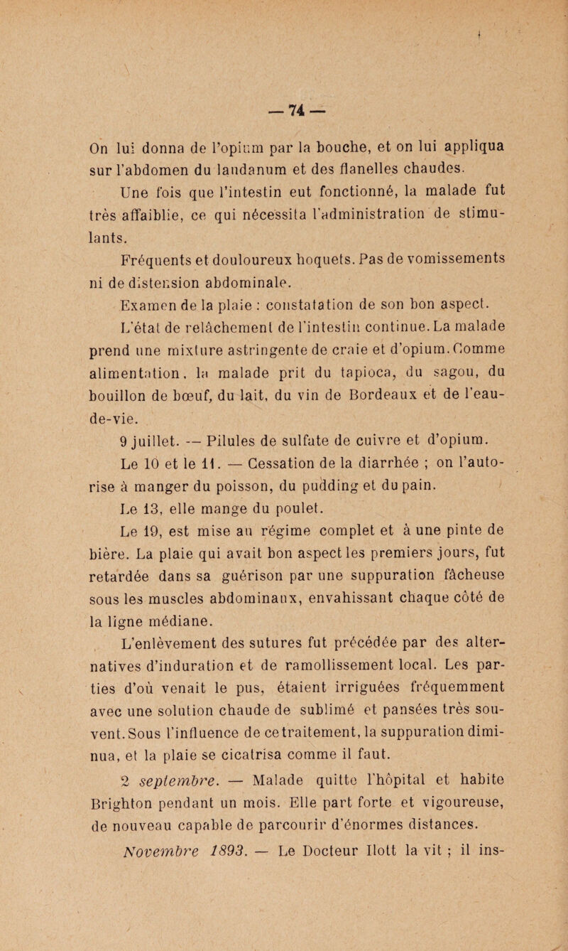 On lui donna de l’opium par la bouche, et on lui appliqua sur l’abdomen du laudanum et des flanelles chaudes. Une fois que l’intestin eut fonctionné, la malade fut très affaiblie, ce qui nécessita l'administration de stimu¬ lants. Fréquents et douloureux hoquets. Pas de vomissements ni de distension abdominale. Examen de la plaie : constatation de son bon aspect. L’état de relâchement de l’intestin continue. La malade prend une mixture astringente de craie et d’opium. Comme alimentation, la malade prit du tapioca, du sagou, du bouillon de bœuf, du lait, du vin de Bordeaux et de l’eau- de-vie. 9 juillet. — Pilules de sulfate de cuivre et d’opium. Le 10 et le 11. — Cessation de la diarrhée ; on l’auto¬ rise à manger du poisson, du pudding et du pain. Le 13, elle mange du poulet. Le 19, est mise au régime complet et à une pinte de bière. La plaie qui avait bon aspect les premiers jours, fut retardée dans sa guérison par une suppuration fâcheuse sous les muscles abdominaux, envahissant chaque côté de la ligne médiane. L’enlèvement des sutures fut précédée par des alter¬ natives d’induration et de ramollissement local. Les par¬ ties d’où venait le pus, étaient irriguées fréquemment avec une solution chaude de sublimé et pansées très sou¬ vent. Sous l’influence de ce traitement, la suppuration dimi¬ nua, et la plaie se cicatrisa comme il faut. 2 septembre. — Malade quitte l'hôpital et habite Brighton pendant un mois. Elle part forte et vigoureuse, de nouveau capable de parcourir d’énormes distances. Novembre 1893. — Le Docteur Ilott la vit ; il ins-