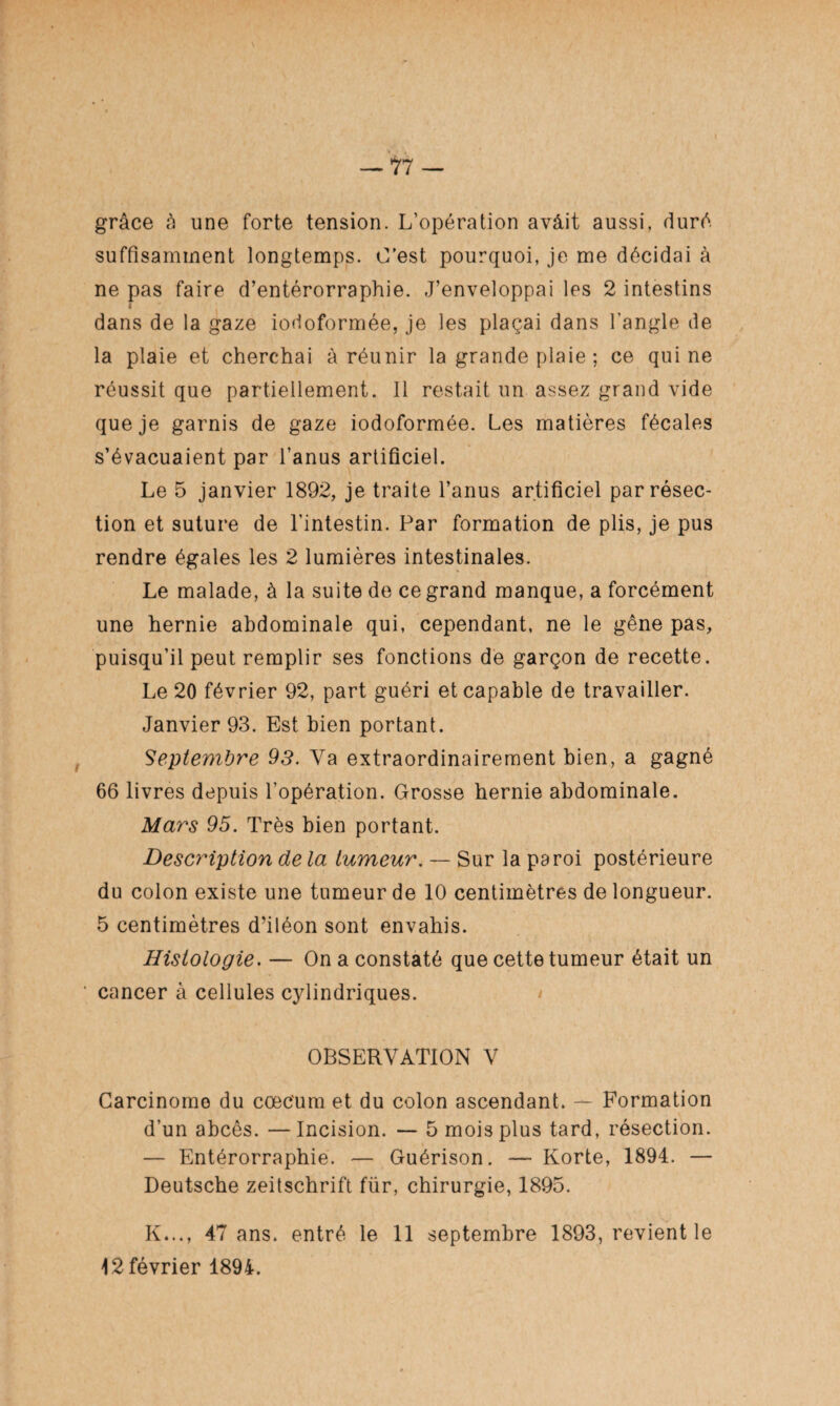 grâce à une forte tension. L’opération avâit aussi, duré suffisamment longtemps. C’est pourquoi, je me décidai à ne pas faire d’entérorraphie. J’enveloppai les 2 intestins dans de la gaze iodoformée, je les plaçai dans l’angle de la plaie et cherchai à réunir la grande plaie ; ce qui ne réussit que partiellement. Il restait un assez grand vide que je garnis de gaze iodoformée. Les matières fécales s’évacuaient par l’anus artificiel. Le 5 janvier 1892, je traite l’anus artificiel par résec¬ tion et suture de l’intestin. Par formation de plis, je pus rendre égales les 2 lumières intestinales. Le malade, à la suite de ce grand manque, a forcément une hernie abdominale qui, cependant, ne le gêne pas, puisqu’il peut remplir ses fonctions de garçon de recette. Le 20 février 92, part guéri et capable de travailler. Janvier 93. Est bien portant. Septembre 93. Va extraordinairement bien, a gagné 66 livres depuis l’opération. Grosse hernie abdominale. Mars 95. Très bien portant. Description de la tumeur. — Sur la paroi postérieure du colon existe une tumeur de 10 centimètres de longueur. 5 centimètres d’iléon sont envahis. Histologie. — On a constaté que cette tumeur était un cancer à cellules cylindriques. OBSERVATION V Carcinomo du cæcum et du colon ascendant. — Formation d’un abcès. —Incision. — 5 mois plus tard, résection. — Entérorraphie. — Guérison. — Korte, 1894. — Deutsche Zeitschrift für, chirurgie, 1895. K..., 47 ans. entré le 11 septembre 1893, revient le 12 février 1894.
