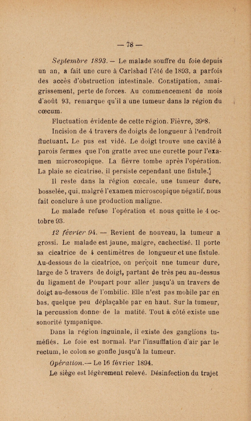 — 18 — Septembre 1893. — Le malade souffre du foie depuis un an, a fait une cure à Carlsbad l’été de 1893, a parfois des accès d’obstruction intestinale. Constipation, amai¬ grissement, perte de forces. Au commencement du mois d’août 93, remarque qu’il a une tumeur dans la région du cæcum. Fluctuation évidente de cette région. Fièvre, 39°8. Incision de 4 travers de doigts de longueur à l’endroit fluctuant. Le pus est vidé. Le doigt trouve une cavité à parois fermes que l’on gratte avec une curette pour l’exa¬ men microscopique. La fièvre tombe après l’opération. La plaie se cicatrise, il persiste cependant une fistule.J 11 reste dans la région cœcale, une tumeur dure, bosselée, qui, malgré l’examen microscopique négatif, nous fait conclure à une production maligne. Le malade refuse l’opération et nous quitte le 4 oc¬ tobre 93. 12 février 94. — Revient de nouveau, la tumeur a grossi. Le malade est jaune, maigre, cachectisé. Il porte sa cicatrice de 4 centimètres de longueur et une fistule. Au-dessous de la cicatrice, on perçoit une tumeur dure, large de 5 travers de doigt, partant de très peu au-dessus du ligament de Poupart pour aller jusqu’à un travers de doigt au-dessous de l’ombilic. Elle n’est pas mobile par en bas, quelque peu déplaçable par en haut. Sur la tumeur, la percussion donne de la matité. Tout à côté existe une sonorité tympanique. Dans la région inguinale, il existe des ganglions tu¬ méfiés. Le foie est normal. Par l’insufflation d’air par le rectum, le colon se gonfle jusqu’à la tumeur. Opération.— Le 16 février 1894. Le siège est légèrement relevé. Désinfection du trajet