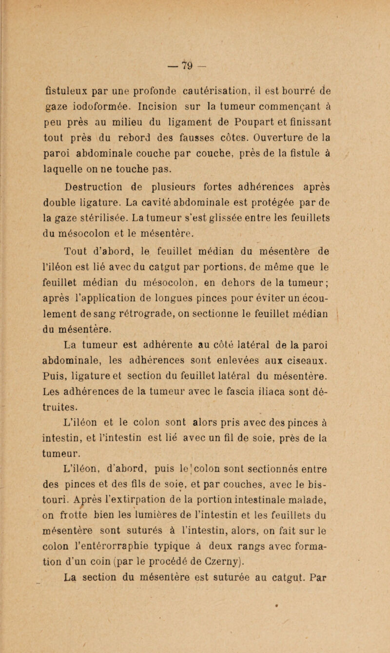 fistuleux par une profonde cautérisation, il est bourré de gaze iodoformée. Incision sur la tumeur commençant à peu près au milieu du ligament de Poupart et finissant tout près du rebord des fausses côtes. Ouverture de la paroi abdominale couche par couche, près de la fistule à laquelle on ne touche pas. Destruction de plusieurs fortes adhérences après double ligature. La cavité abdominale est protégée par de la gaze stérilisée. La tumeur s’est glissée entre les feuillets du mésocolon et le mésentère. Tout d’abord, le feuillet médian du mésentère de l’iléon est lié avec du catgut par portions, de même que le feuillet médian du mésocolon, en dehors de la tumeur; après l’application de longues pinces pour éviter un écou¬ lement de sang rétrograde, on sectionne le feuillet médian du mésentère. La tumeur est adhérente au côté latéral de la paroi abdominale, les adhérences sont enlevées aux ciseaux. Puis, ligature et section du feuillet latéral du mésentère. Les adhérences de la tumeur avec le fascia iliaca sont dé¬ truites. L’iléon et le colon sont alors pris avec des pinces à intestin, et l’intestin est lié avec un fil de soie, près de la tumeur. L’iléon, d’abord, puis le colon sont sectionnés entre des pinces et des fils de soie, et par couches, avec le bis¬ touri. Après l’extirpation de la portion intestinale malade, on frotte bien les lumières de l’intestin et les feuillets du mésentère sont suturés à l’intestin, alors, on fait sur le colon l’entérorraphie typique à deux rangs avec forma¬ tion d’un coin (par le procédé de Gzerny). La section du mésentère est suturée au catgut. Par